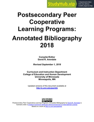 Postsecondary Peer
Cooperative
Learning Programs:
Annotated Bibliography
2018
Compiler/Editor
David R. Arendale
Revised September 1, 2018
Curriculum and Instruction Department
College of Education and Human Development
University of Minnesota
Minneapolis, MN
Updated versions of this document available at
http://z.umn.edu/peerbib
Postsecondary Peer Cooperative Learning Programs: Annotated Bibliography by David R. Arendale is
licensed under a Creative Commons Attribution-NonCommercial 4.0 International License.
Based on a work at http://z.umn.edu/peerbib.
 