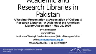 Association of College & Research Libraries
www.acrl.org
Academic and
Research Libraries in
Pakistan
A Webinar Presentation at Association of College &
Research Libraries - A Division of the American
Library Association - May 20, 2020
By Abid Hussain
Library Officer
Institute of Strategic Studies Islamabad ( Min of Foreign Affairs)
Email: abidhussain@issi.org.pk
WhatsApp Number :+92-333-9285087
 