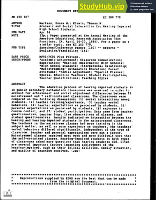 DOCUMENT RESUME
ED 288 307 EC 200 778
AUTHOR Mertens, Donna M.; Kiuwin, Thomas N.
TITLE Academic and Social Interaction for Hearing Impaired
High School Students.
PUB DATE Apr 86
NOTE 12p.; Paper presented at the Annual Meeting of the
American Educational Research Association (San
Francisco, CA, April 16-20, 1986). For a paper on a
similar topic, see EC 200 779.
PUB TYPE Speeches/Conference Papers (150) -- Reports -
Evaluative /Feasibility (142)
EIAS PRICE MF01/PC01 Plus Postage.
DESCRIPTORS *Academic Achievement; Classroom Communication;
Expectation; *Hearing Impairments; High Schools;
*High School Students; Interpersonal Relationship;
*Mainstreaming; Mathematics Education; Parent
Attitudes; *Social Adjustment; *Special Classes;
Special Education Teachers; Student Participation;
Teacher Qualifications; Teaching Styles
ABSTRACT
The education process of hearing-impaired students in
18 public secondary mathematics classrooms was examined in order to
account for achievement and social adjustment differences between 11
mainstreamed and 7 self-contained classrooms. The classrooms were
compared on the following dimensions: (1) social interactions among
students, (2) teacher training/experience, (3) teacher verbal
behaviors, (4) teacher expectations as perceived by students, (5)
parental expectations as perceived by students, (6) exposure to
course content, and (7) student participation. Data came from teacher
questionnaires, teacher logs, live observations of classes, and
student questionnaires. Results indicated no interaction between the
hearing and hearing-impaired students in the mainstreamed classrooms.
The teachers in the mainstream classes had more training in the
subject matter, as well as more experience as teachers. The teachers'
verbal behaviors differed significantly, independent of the type of
classroom. Teacher and parental expectations were not a factor.
Mainstreamed classes received more work and more difficult work than
the self-contained classes. Hearing-impaired students in both types
of classrooms asked more questions than hearing students did. Cited
are several important factors impacting achievement of the
hearing-impaired, such as their initial abilities, family situation,
and quality of teaching received. (JDD)
***********************************************************************
Reproductions supplied by EDRS are the best that can be made
from the original document.
*********************************************w*******:-*****************
 