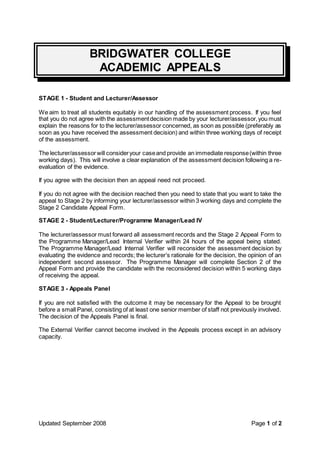 BRIDGWATER COLLEGE 
ACADEMIC APPEALS 
STAGE 1 - Student and Lecturer/Assessor 
We aim to treat all students equitably in our handling of the assessment process. If you feel 
that you do not agree with the assessment decision made by your lecturer/assessor, you must 
explain the reasons for to the lecturer/assessor concerned, as soon as possible (preferably as 
soon as you have received the assessment decision) and within three working days of receipt 
of the assessment. 
The lecturer/assessor will consider your case and provide an immediate response (within three 
working days). This will involve a clear explanation of the assessment decision following a re-evaluation 
of the evidence. 
If you agree with the decision then an appeal need not proceed. 
If you do not agree with the decision reached then you need to state that you want to take the 
appeal to Stage 2 by informing your lecturer/assessor within 3 working days and complete the 
Stage 2 Candidate Appeal Form. 
STAGE 2 - Student/Lecturer/Programme Manager/Lead IV 
The lecturer/assessor must forward all assessment records and the Stage 2 Appeal Form to 
the Programme Manager/Lead Internal Verifier within 24 hours of the appeal being stated. 
The Programme Manager/Lead Internal Verifier will reconsider the assessment decision by 
evaluating the evidence and records; the lecturer’s rationale for the decision, the opinion of an 
independent second assessor. The Programme Manager will complete Section 2 of the 
Appeal Form and provide the candidate with the reconsidered decision within 5 working days 
of receiving the appeal. 
STAGE 3 - Appeals Panel 
If you are not satisfied with the outcome it may be necessary for the Appeal to be brought 
before a small Panel, consisting of at least one senior member of staff not previously involved. 
The decision of the Appeals Panel is final. 
The External Verifier cannot become involved in the Appeals process except in an advisory 
capacity. 
Updated September 2008 Page 1 of 2 
 