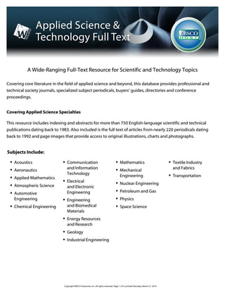 A Wide-Ranging Full-Text Resource for Scientific and Technology Topics
Covering core literature in the field of applied science and beyond, this database provides professional and
technical society journals, specialized subject periodicals, buyers’ guides, directories and conference
proceedings.
Covering Applied Science Specialties
This resource includes indexing and abstracts for more than 750 English-language scientific and technical
publications dating back to 1983. Also included is the full text of articles from nearly 220 periodicals dating
back to 1992 and page images that provide access to original illustrations, charts and photographs. 
Subjects Include:
Acoustics
Aeronautics
Applied Mathematics
Atmospheric Science
Automotive
Engineering
Chemical Engineering
Communication
and Information
Technology
Electrical
and Electronic
Engineering
Engineering
and Biomedical
Materials
Energy Resources
and Research
Geology
Industrial Engineering
Mathematics
Mechanical
Engineering
Nuclear Engineering
Petroleum and Gas
Physics
Space Science
Textile Industry
and Fabrics
Transportation
A Wide-Ranging Full-Text Resource for Scientific and Technology Topics
Covering core literature in the field of applied science and beyond, this database provides professional and
technical society journals, specialized subject periodicals, buyers’ guides, directories and conference
proceedings.
Covering Applied Science Specialties
This resource includes indexing and abstracts for more than 750 English-language scientific and technical
publications dating back to 1983. Also included is the full text of articles from nearly 220 periodicals dating
back to 1992 and page images that provide access to original illustrations, charts and photographs. 
Subjects Include:
Acoustics
Aeronautics
Applied Mathematics
Atmospheric Science
Automotive
Engineering
Chemical Engineering
Communication
and Information
Technology
Electrical
and Electronic
Engineering
Engineering
and Biomedical
Materials
Energy Resources
and Research
Geology
Industrial Engineering
Mathematics
Mechanical
Engineering
Nuclear Engineering
Petroleum and Gas
Physics
Space Science
Textile Industry
and Fabrics
Transportation
Copyright EBSCO Industries, Inc. All rights reserved. Page: 1 of 2, printed Saturday, March 21, 2015
 