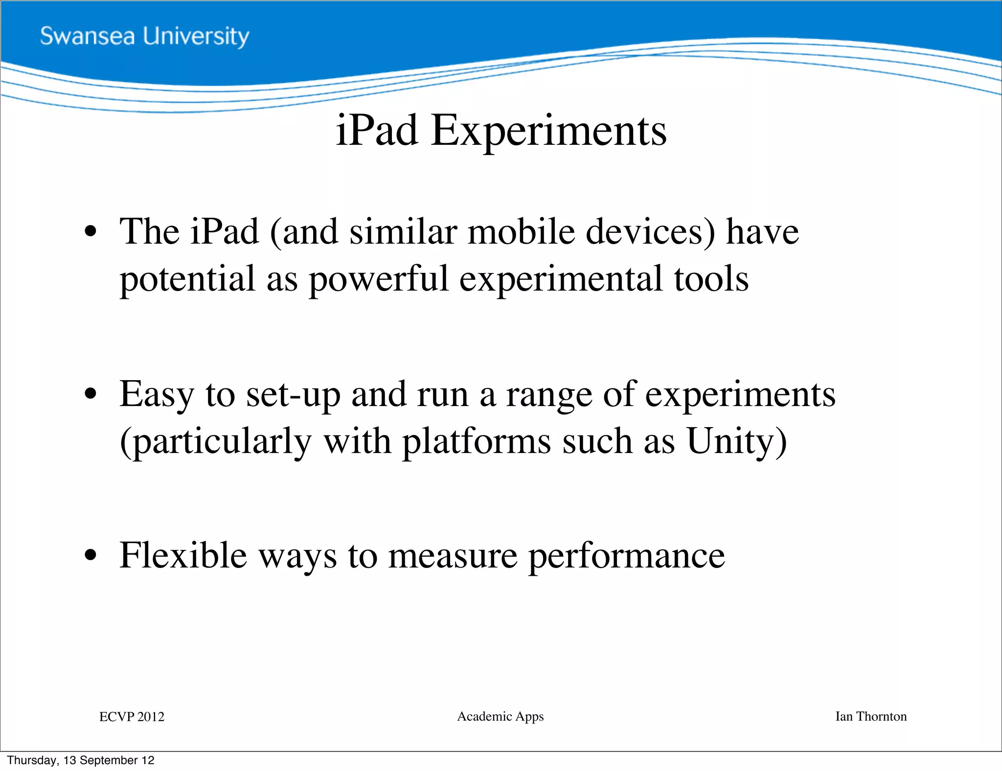 iPad Experiments

             • The iPad (and similar mobile devices) have
               potential as powerful experimental tools

             • Easy to set-up and run a range of experiments
               (particularly with platforms such as Unity)

             • Flexible ways to measure performance


               ECVP 2012            Academic Apps           Ian Thornton


Thursday, 13 September 12
 
