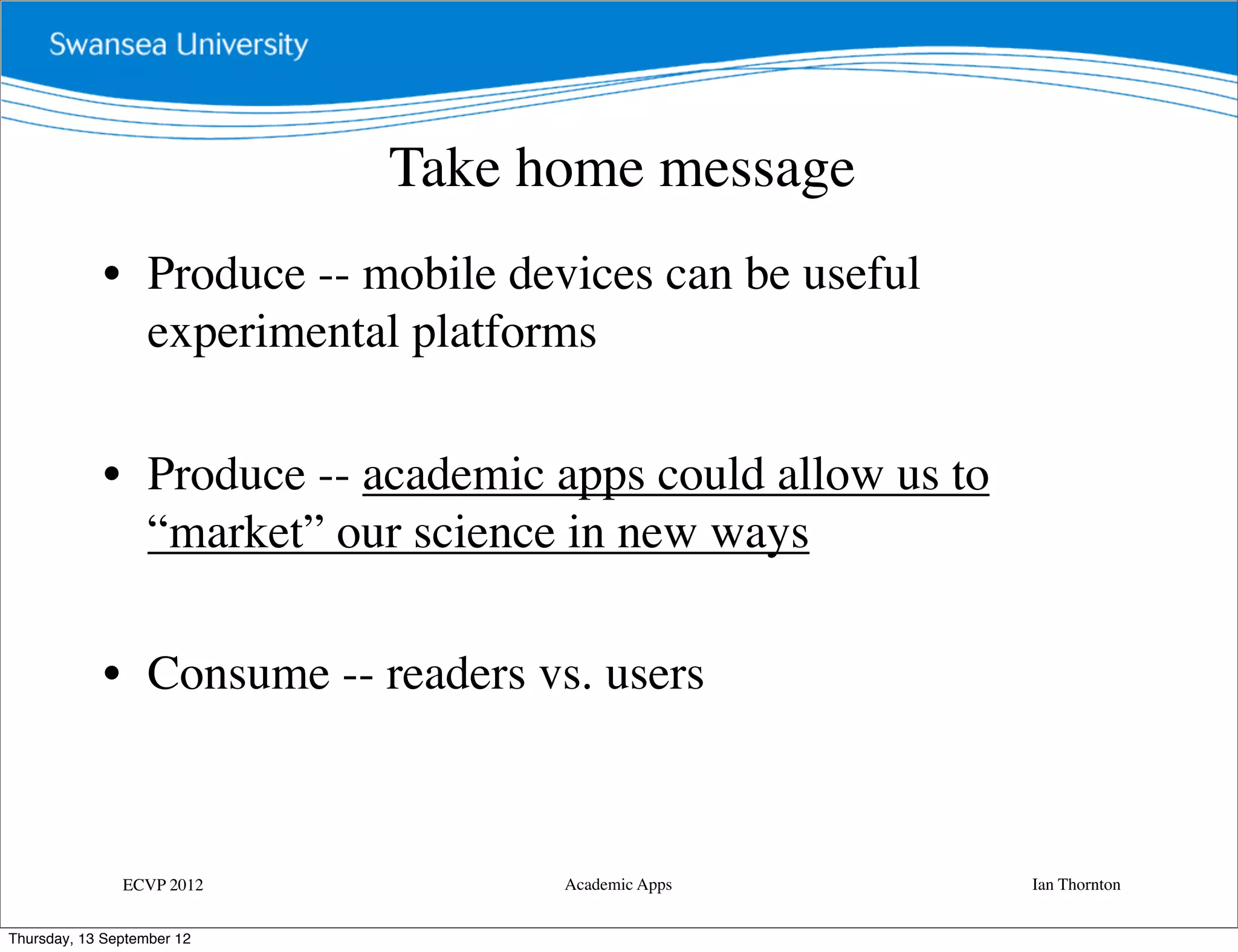 Take home message
             • Produce -- mobile devices can be useful
               experimental platforms

             • Produce -- academic apps could allow us to
               “market” our science in new ways

             • Consume -- readers vs. users



               ECVP 2012            Academic Apps           Ian Thornton


Thursday, 13 September 12
 