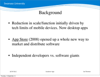 Background

             • Reduction in scale/function initially driven by
               tech limits of mobile devices. Now desktop apps

             • App Store (2008) opened up a whole new way to
               market and distribute software

             • Independent developers vs. software giants


               ECVP 2012            Academic Apps           Ian Thornton


Thursday, 13 September 12
 
