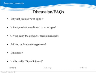 Discussion/FAQs
           • Why not just use “web apps”?


           • Is it expensive/complicated to write apps?


           • Giving away the goods? (Freemium model?)


           • Ad Hoc or Academic App store?


           • Who pays?


           • Is this really “Open Science?”

               ECVP 2012                      Academic Apps   Ian Thornton


Thursday, 13 September 12
 