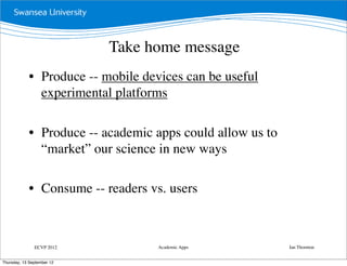 Take home message
             • Produce -- mobile devices can be useful
               experimental platforms

             • Produce -- academic apps could allow us to
               “market” our science in new ways

             • Consume -- readers vs. users



               ECVP 2012            Academic Apps           Ian Thornton


Thursday, 13 September 12
 