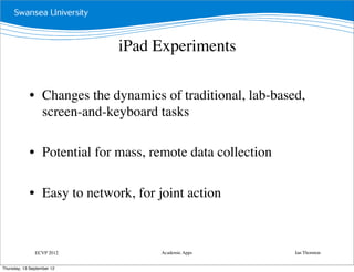 iPad Experiments

             • Changes the dynamics of traditional, lab-based,
               screen-and-keyboard tasks

             • Potential for mass, remote data collection

             • Easy to network, for joint action



               ECVP 2012             Academic Apps          Ian Thornton


Thursday, 13 September 12
 