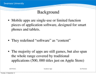 Background
             • Mobile apps are single-use or limited function
               pieces of application software, designed for smart
               phones and tablets.

             • They redeﬁned “software” as “content”

             • The majority of apps are still games, but also span
               the whole range covered by traditional
               applications (500, 000 titles just on Apple Store)

               ECVP 2012             Academic Apps           Ian Thornton


Thursday, 13 September 12
 