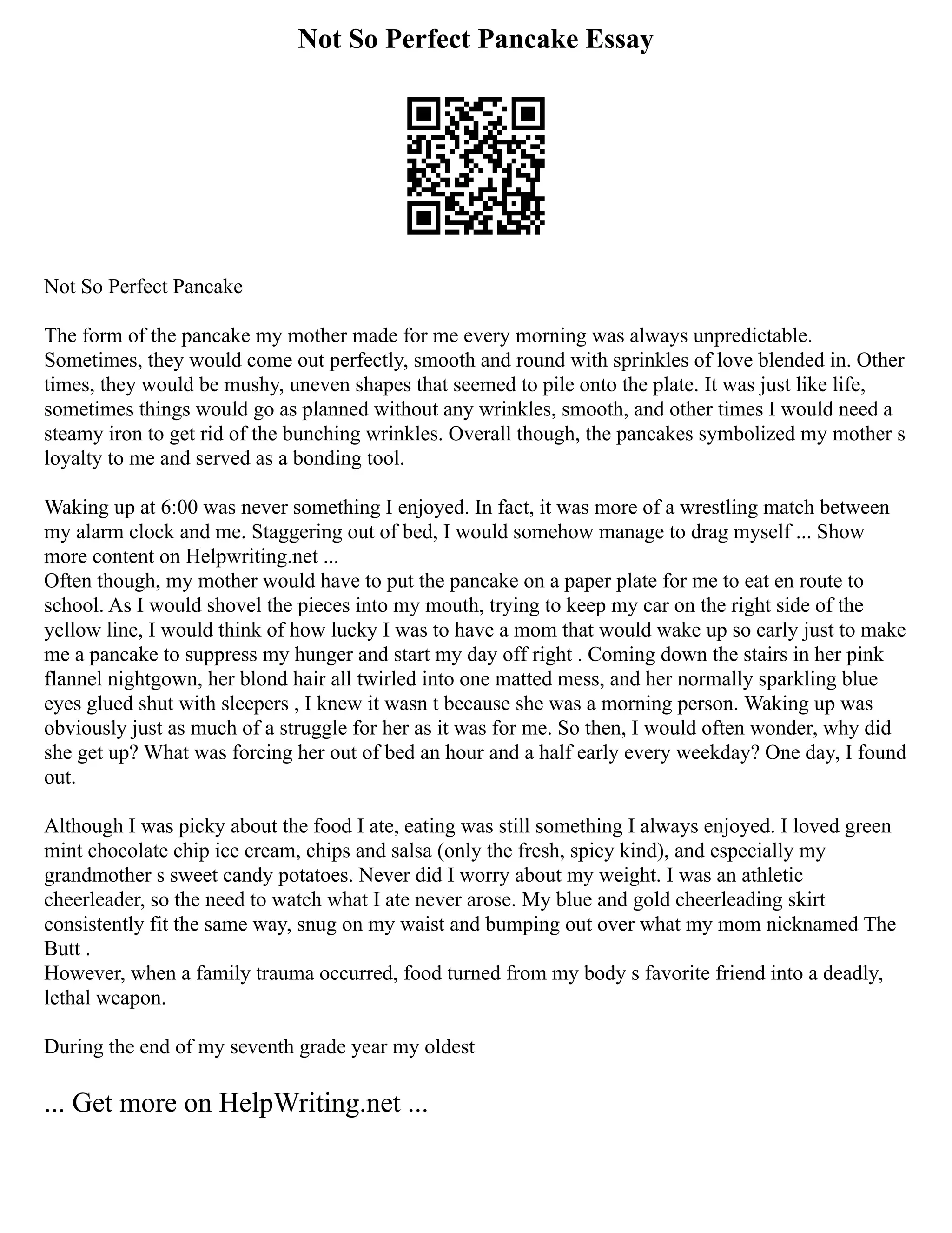 Not So Perfect Pancake Essay
Not So Perfect Pancake
The form of the pancake my mother made for me every morning was always unpredictable.
Sometimes, they would come out perfectly, smooth and round with sprinkles of love blended in. Other
times, they would be mushy, uneven shapes that seemed to pile onto the plate. It was just like life,
sometimes things would go as planned without any wrinkles, smooth, and other times I would need a
steamy iron to get rid of the bunching wrinkles. Overall though, the pancakes symbolized my mother s
loyalty to me and served as a bonding tool.
Waking up at 6:00 was never something I enjoyed. In fact, it was more of a wrestling match between
my alarm clock and me. Staggering out of bed, I would somehow manage to drag myself ... Show
more content on Helpwriting.net ...
Often though, my mother would have to put the pancake on a paper plate for me to eat en route to
school. As I would shovel the pieces into my mouth, trying to keep my car on the right side of the
yellow line, I would think of how lucky I was to have a mom that would wake up so early just to make
me a pancake to suppress my hunger and start my day off right . Coming down the stairs in her pink
flannel nightgown, her blond hair all twirled into one matted mess, and her normally sparkling blue
eyes glued shut with sleepers , I knew it wasn t because she was a morning person. Waking up was
obviously just as much of a struggle for her as it was for me. So then, I would often wonder, why did
she get up? What was forcing her out of bed an hour and a half early every weekday? One day, I found
out.
Although I was picky about the food I ate, eating was still something I always enjoyed. I loved green
mint chocolate chip ice cream, chips and salsa (only the fresh, spicy kind), and especially my
grandmother s sweet candy potatoes. Never did I worry about my weight. I was an athletic
cheerleader, so the need to watch what I ate never arose. My blue and gold cheerleading skirt
consistently fit the same way, snug on my waist and bumping out over what my mom nicknamed The
Butt .
However, when a family trauma occurred, food turned from my body s favorite friend into a deadly,
lethal weapon.
During the end of my seventh grade year my oldest
... Get more on HelpWriting.net ...
 