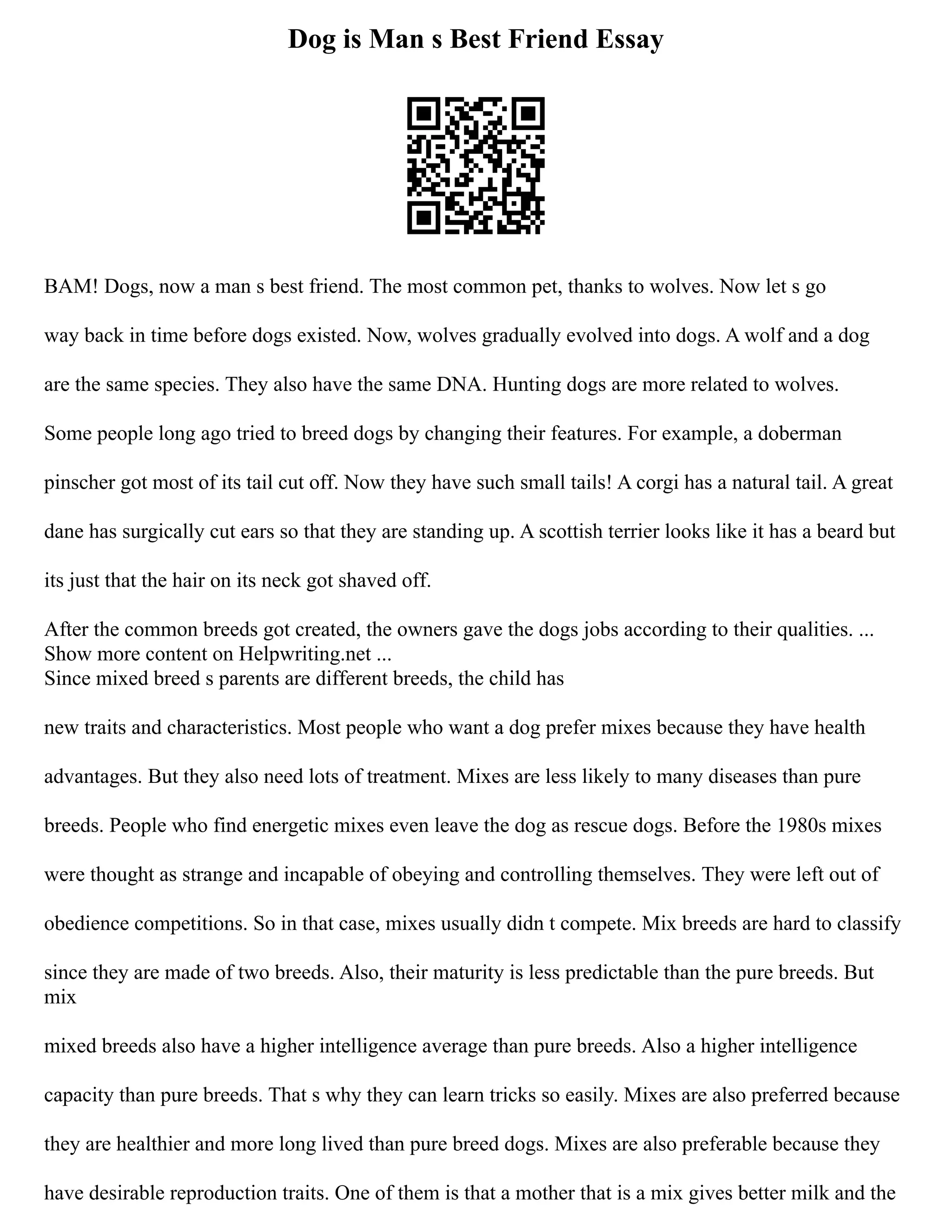 Dog is Man s Best Friend Essay
BAM! Dogs, now a man s best friend. The most common pet, thanks to wolves. Now let s go
way back in time before dogs existed. Now, wolves gradually evolved into dogs. A wolf and a dog
are the same species. They also have the same DNA. Hunting dogs are more related to wolves.
Some people long ago tried to breed dogs by changing their features. For example, a doberman
pinscher got most of its tail cut off. Now they have such small tails! A corgi has a natural tail. A great
dane has surgically cut ears so that they are standing up. A scottish terrier looks like it has a beard but
its just that the hair on its neck got shaved off.
After the common breeds got created, the owners gave the dogs jobs according to their qualities. ...
Show more content on Helpwriting.net ...
Since mixed breed s parents are different breeds, the child has
new traits and characteristics. Most people who want a dog prefer mixes because they have health
advantages. But they also need lots of treatment. Mixes are less likely to many diseases than pure
breeds. People who find energetic mixes even leave the dog as rescue dogs. Before the 1980s mixes
were thought as strange and incapable of obeying and controlling themselves. They were left out of
obedience competitions. So in that case, mixes usually didn t compete. Mix breeds are hard to classify
since they are made of two breeds. Also, their maturity is less predictable than the pure breeds. But
mix
mixed breeds also have a higher intelligence average than pure breeds. Also a higher intelligence
capacity than pure breeds. That s why they can learn tricks so easily. Mixes are also preferred because
they are healthier and more long lived than pure breed dogs. Mixes are also preferable because they
have desirable reproduction traits. One of them is that a mother that is a mix gives better milk and the
 