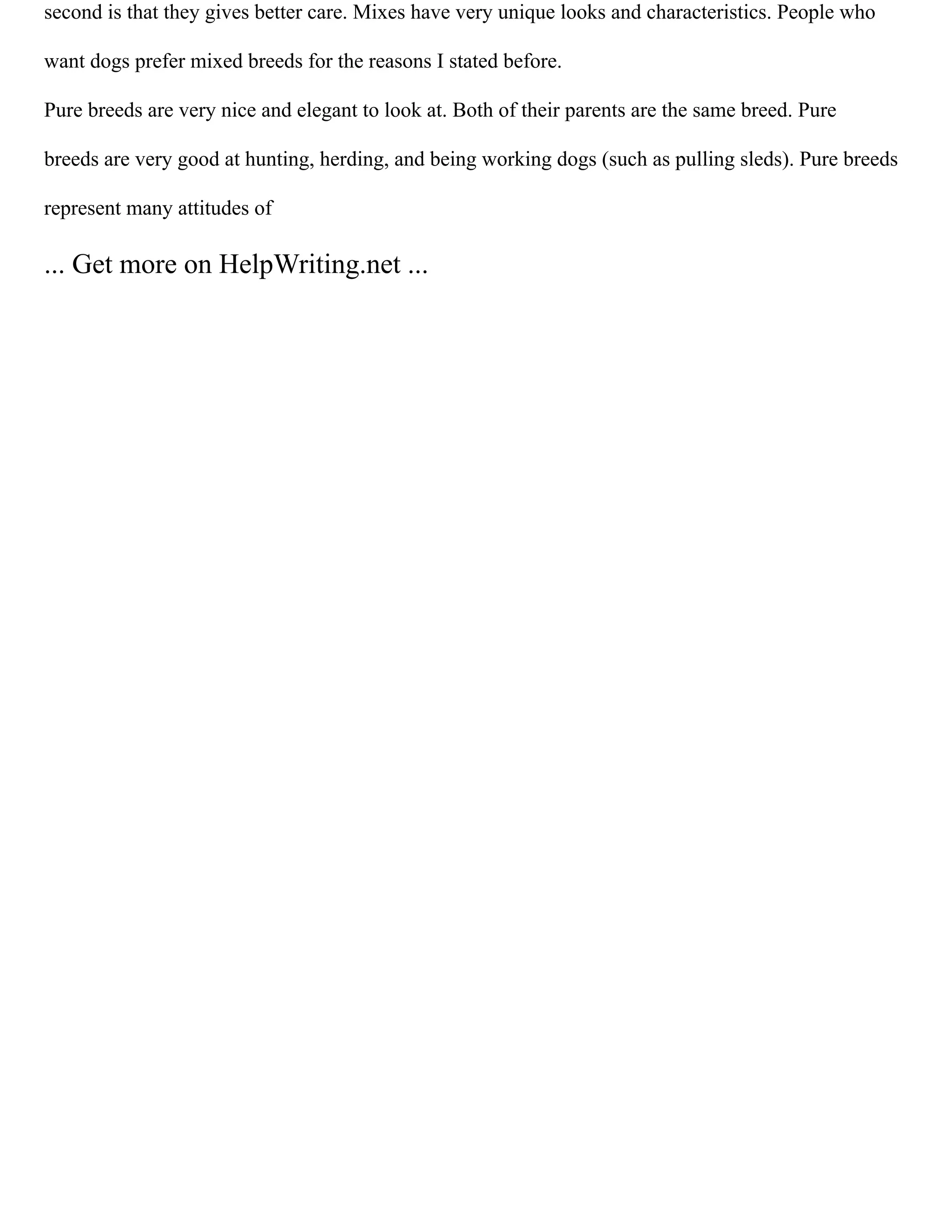 second is that they gives better care. Mixes have very unique looks and characteristics. People who
want dogs prefer mixed breeds for the reasons I stated before.
Pure breeds are very nice and elegant to look at. Both of their parents are the same breed. Pure
breeds are very good at hunting, herding, and being working dogs (such as pulling sleds). Pure breeds
represent many attitudes of
... Get more on HelpWriting.net ...
 