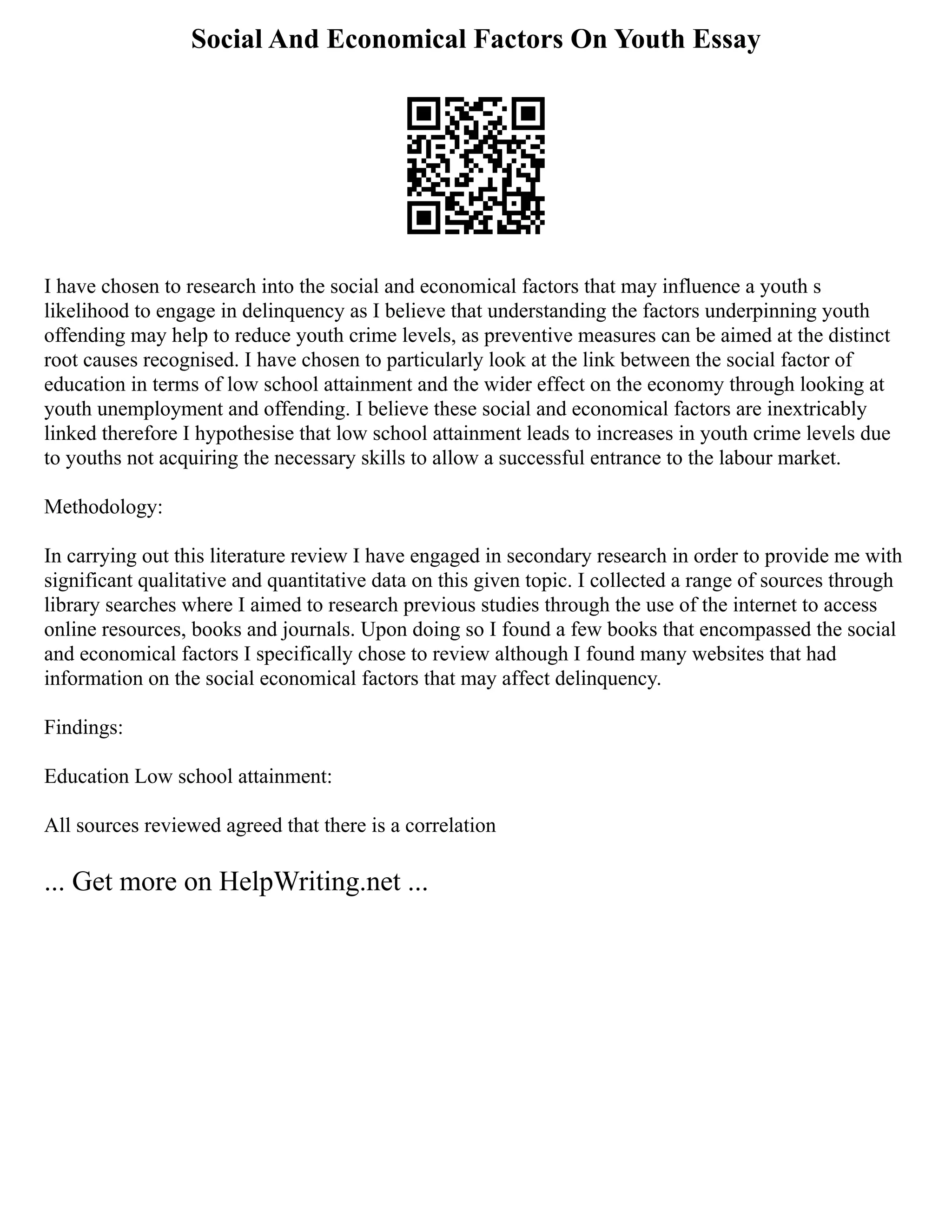 Social And Economical Factors On Youth Essay
I have chosen to research into the social and economical factors that may influence a youth s
likelihood to engage in delinquency as I believe that understanding the factors underpinning youth
offending may help to reduce youth crime levels, as preventive measures can be aimed at the distinct
root causes recognised. I have chosen to particularly look at the link between the social factor of
education in terms of low school attainment and the wider effect on the economy through looking at
youth unemployment and offending. I believe these social and economical factors are inextricably
linked therefore I hypothesise that low school attainment leads to increases in youth crime levels due
to youths not acquiring the necessary skills to allow a successful entrance to the labour market.
Methodology:
In carrying out this literature review I have engaged in secondary research in order to provide me with
significant qualitative and quantitative data on this given topic. I collected a range of sources through
library searches where I aimed to research previous studies through the use of the internet to access
online resources, books and journals. Upon doing so I found a few books that encompassed the social
and economical factors I specifically chose to review although I found many websites that had
information on the social economical factors that may affect delinquency.
Findings:
Education Low school attainment:
All sources reviewed agreed that there is a correlation
... Get more on HelpWriting.net ...
 
