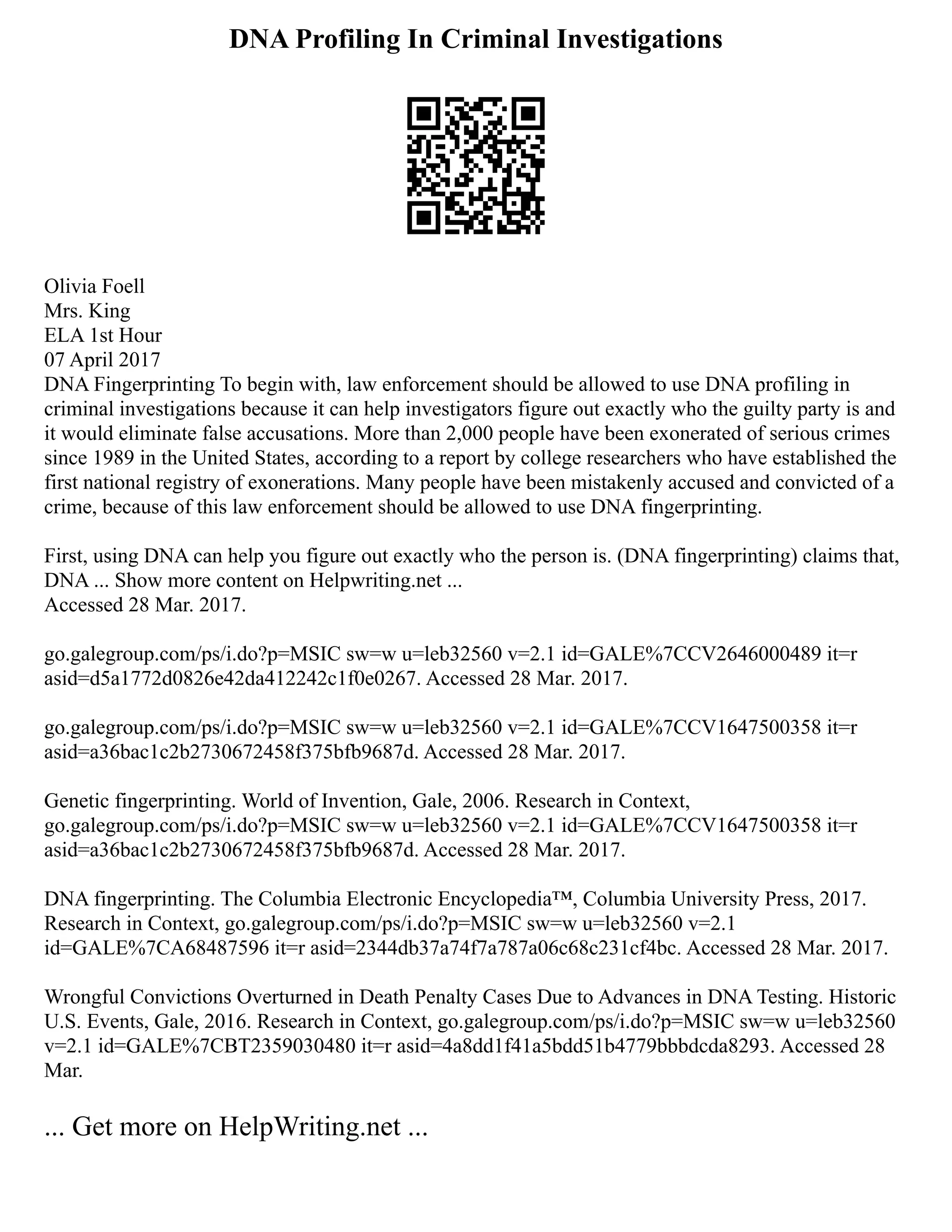 DNA Profiling In Criminal Investigations
Olivia Foell
Mrs. King
ELA 1st Hour
07 April 2017
DNA Fingerprinting To begin with, law enforcement should be allowed to use DNA profiling in
criminal investigations because it can help investigators figure out exactly who the guilty party is and
it would eliminate false accusations. More than 2,000 people have been exonerated of serious crimes
since 1989 in the United States, according to a report by college researchers who have established the
first national registry of exonerations. Many people have been mistakenly accused and convicted of a
crime, because of this law enforcement should be allowed to use DNA fingerprinting.
First, using DNA can help you figure out exactly who the person is. (DNA fingerprinting) claims that,
DNA ... Show more content on Helpwriting.net ...
Accessed 28 Mar. 2017.
go.galegroup.com/ps/i.do?p=MSIC sw=w u=leb32560 v=2.1 id=GALE%7CCV2646000489 it=r
asid=d5a1772d0826e42da412242c1f0e0267. Accessed 28 Mar. 2017.
go.galegroup.com/ps/i.do?p=MSIC sw=w u=leb32560 v=2.1 id=GALE%7CCV1647500358 it=r
asid=a36bac1c2b2730672458f375bfb9687d. Accessed 28 Mar. 2017.
Genetic fingerprinting. World of Invention, Gale, 2006. Research in Context,
go.galegroup.com/ps/i.do?p=MSIC sw=w u=leb32560 v=2.1 id=GALE%7CCV1647500358 it=r
asid=a36bac1c2b2730672458f375bfb9687d. Accessed 28 Mar. 2017.
DNA fingerprinting. The Columbia Electronic Encyclopedia™, Columbia University Press, 2017.
Research in Context, go.galegroup.com/ps/i.do?p=MSIC sw=w u=leb32560 v=2.1
id=GALE%7CA68487596 it=r asid=2344db37a74f7a787a06c68c231cf4bc. Accessed 28 Mar. 2017.
Wrongful Convictions Overturned in Death Penalty Cases Due to Advances in DNA Testing. Historic
U.S. Events, Gale, 2016. Research in Context, go.galegroup.com/ps/i.do?p=MSIC sw=w u=leb32560
v=2.1 id=GALE%7CBT2359030480 it=r asid=4a8dd1f41a5bdd51b4779bbbdcda8293. Accessed 28
Mar.
... Get more on HelpWriting.net ...
 