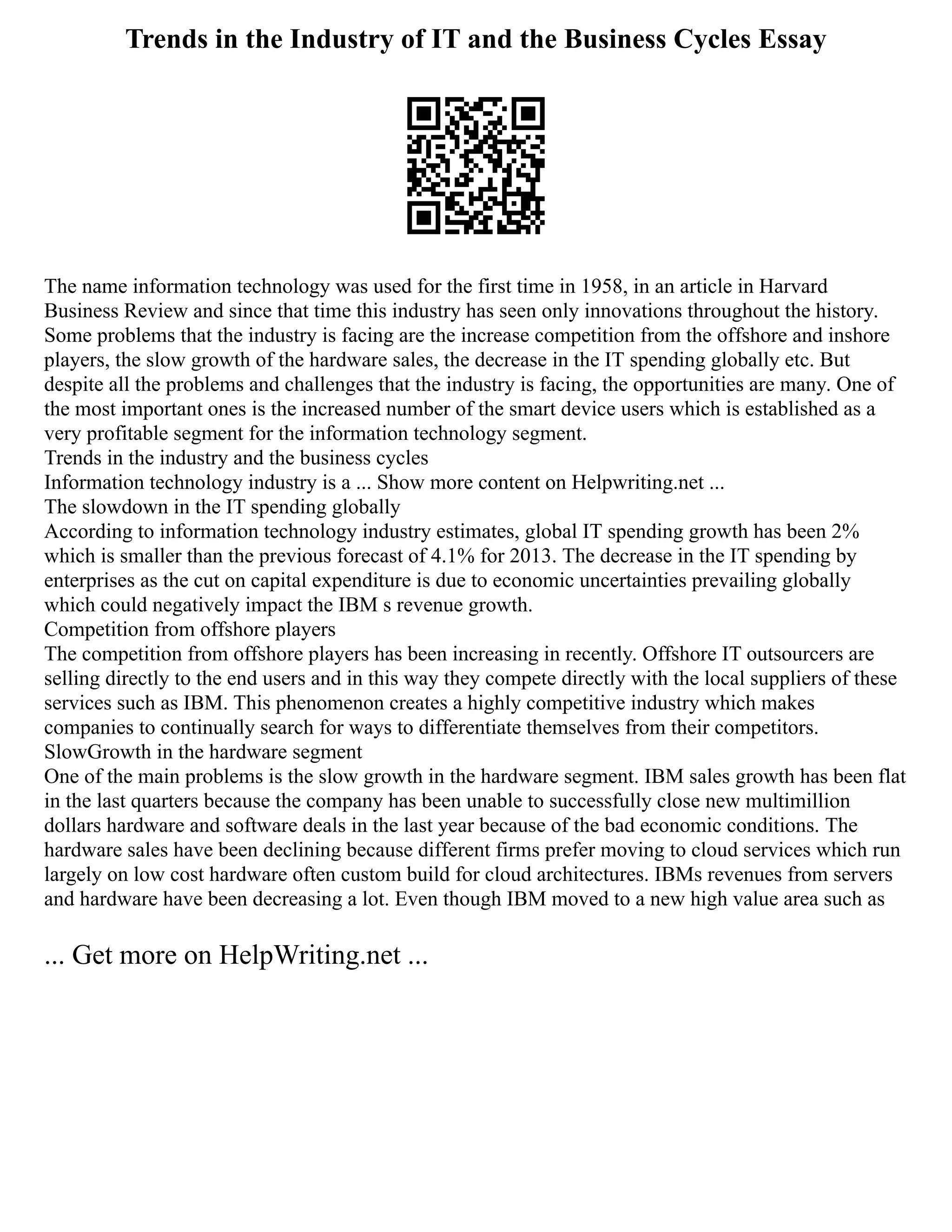 Trends in the Industry of IT and the Business Cycles Essay
The name information technology was used for the first time in 1958, in an article in Harvard
Business Review and since that time this industry has seen only innovations throughout the history.
Some problems that the industry is facing are the increase competition from the offshore and inshore
players, the slow growth of the hardware sales, the decrease in the IT spending globally etc. But
despite all the problems and challenges that the industry is facing, the opportunities are many. One of
the most important ones is the increased number of the smart device users which is established as a
very profitable segment for the information technology segment.
Trends in the industry and the business cycles
Information technology industry is a ... Show more content on Helpwriting.net ...
The slowdown in the IT spending globally
According to information technology industry estimates, global IT spending growth has been 2%
which is smaller than the previous forecast of 4.1% for 2013. The decrease in the IT spending by
enterprises as the cut on capital expenditure is due to economic uncertainties prevailing globally
which could negatively impact the IBM s revenue growth.
Competition from offshore players
The competition from offshore players has been increasing in recently. Offshore IT outsourcers are
selling directly to the end users and in this way they compete directly with the local suppliers of these
services such as IBM. This phenomenon creates a highly competitive industry which makes
companies to continually search for ways to differentiate themselves from their competitors.
SlowGrowth in the hardware segment
One of the main problems is the slow growth in the hardware segment. IBM sales growth has been flat
in the last quarters because the company has been unable to successfully close new multimillion
dollars hardware and software deals in the last year because of the bad economic conditions. The
hardware sales have been declining because different firms prefer moving to cloud services which run
largely on low cost hardware often custom build for cloud architectures. IBMs revenues from servers
and hardware have been decreasing a lot. Even though IBM moved to a new high value area such as
... Get more on HelpWriting.net ...
 