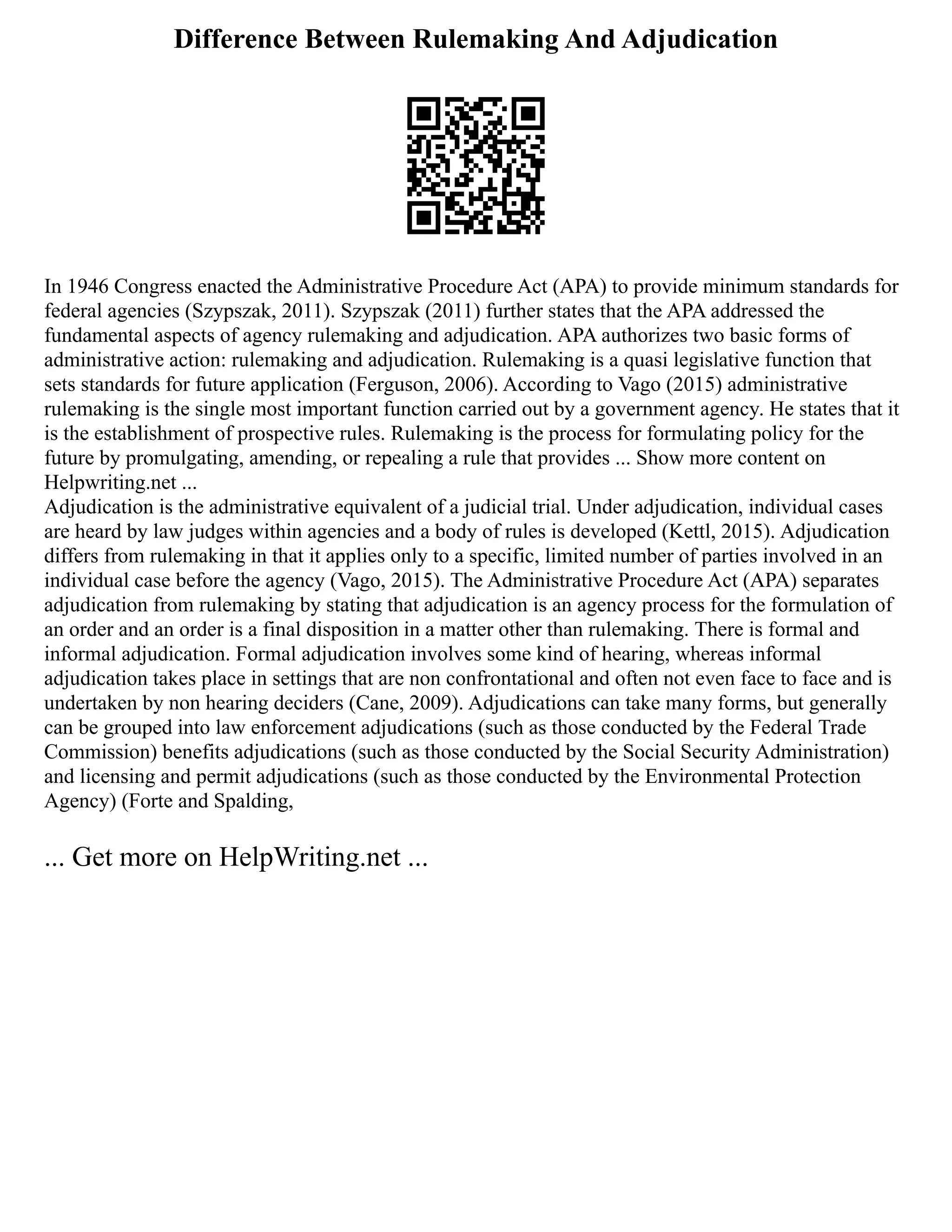 Difference Between Rulemaking And Adjudication
In 1946 Congress enacted the Administrative Procedure Act (APA) to provide minimum standards for
federal agencies (Szypszak, 2011). Szypszak (2011) further states that the APA addressed the
fundamental aspects of agency rulemaking and adjudication. APA authorizes two basic forms of
administrative action: rulemaking and adjudication. Rulemaking is a quasi legislative function that
sets standards for future application (Ferguson, 2006). According to Vago (2015) administrative
rulemaking is the single most important function carried out by a government agency. He states that it
is the establishment of prospective rules. Rulemaking is the process for formulating policy for the
future by promulgating, amending, or repealing a rule that provides ... Show more content on
Helpwriting.net ...
Adjudication is the administrative equivalent of a judicial trial. Under adjudication, individual cases
are heard by law judges within agencies and a body of rules is developed (Kettl, 2015). Adjudication
differs from rulemaking in that it applies only to a specific, limited number of parties involved in an
individual case before the agency (Vago, 2015). The Administrative Procedure Act (APA) separates
adjudication from rulemaking by stating that adjudication is an agency process for the formulation of
an order and an order is a final disposition in a matter other than rulemaking. There is formal and
informal adjudication. Formal adjudication involves some kind of hearing, whereas informal
adjudication takes place in settings that are non confrontational and often not even face to face and is
undertaken by non hearing deciders (Cane, 2009). Adjudications can take many forms, but generally
can be grouped into law enforcement adjudications (such as those conducted by the Federal Trade
Commission) benefits adjudications (such as those conducted by the Social Security Administration)
and licensing and permit adjudications (such as those conducted by the Environmental Protection
Agency) (Forte and Spalding,
... Get more on HelpWriting.net ...
 