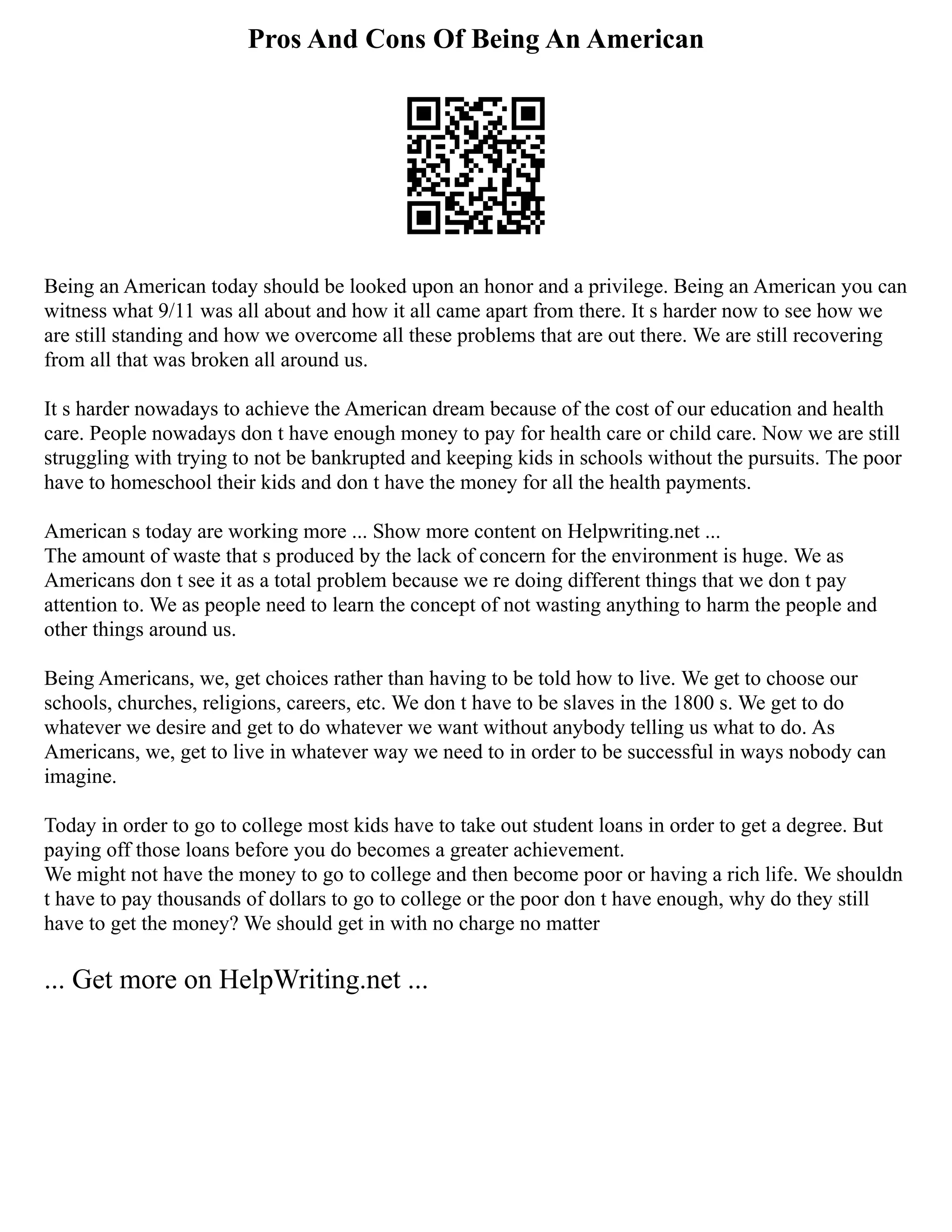 Pros And Cons Of Being An American
Being an American today should be looked upon an honor and a privilege. Being an American you can
witness what 9/11 was all about and how it all came apart from there. It s harder now to see how we
are still standing and how we overcome all these problems that are out there. We are still recovering
from all that was broken all around us.
It s harder nowadays to achieve the American dream because of the cost of our education and health
care. People nowadays don t have enough money to pay for health care or child care. Now we are still
struggling with trying to not be bankrupted and keeping kids in schools without the pursuits. The poor
have to homeschool their kids and don t have the money for all the health payments.
American s today are working more ... Show more content on Helpwriting.net ...
The amount of waste that s produced by the lack of concern for the environment is huge. We as
Americans don t see it as a total problem because we re doing different things that we don t pay
attention to. We as people need to learn the concept of not wasting anything to harm the people and
other things around us.
Being Americans, we, get choices rather than having to be told how to live. We get to choose our
schools, churches, religions, careers, etc. We don t have to be slaves in the 1800 s. We get to do
whatever we desire and get to do whatever we want without anybody telling us what to do. As
Americans, we, get to live in whatever way we need to in order to be successful in ways nobody can
imagine.
Today in order to go to college most kids have to take out student loans in order to get a degree. But
paying off those loans before you do becomes a greater achievement.
We might not have the money to go to college and then become poor or having a rich life. We shouldn
t have to pay thousands of dollars to go to college or the poor don t have enough, why do they still
have to get the money? We should get in with no charge no matter
... Get more on HelpWriting.net ...
 