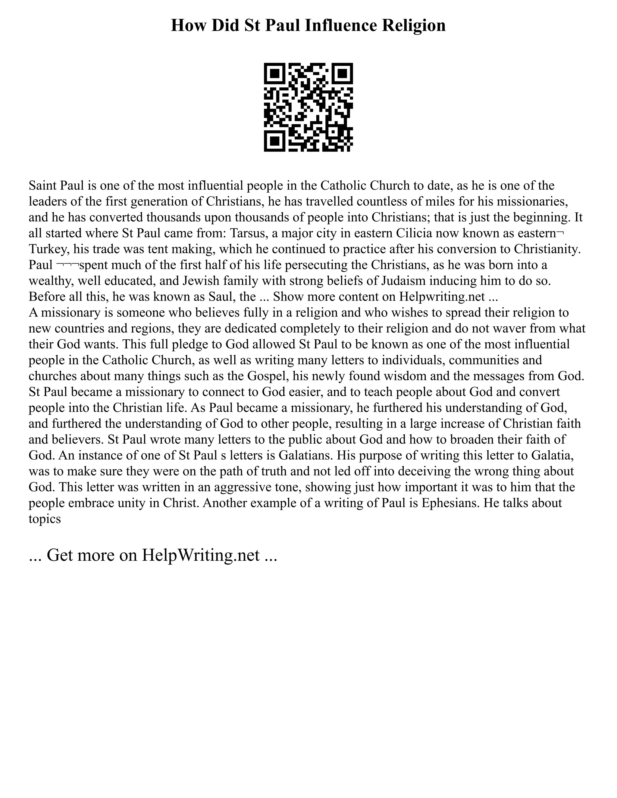 How Did St Paul Influence Religion
Saint Paul is one of the most influential people in the Catholic Church to date, as he is one of the
leaders of the first generation of Christians, he has travelled countless of miles for his missionaries,
and he has converted thousands upon thousands of people into Christians; that is just the beginning. It
all started where St Paul came from: Tarsus, a major city in eastern Cilicia now known as eastern¬
Turkey, his trade was tent making, which he continued to practice after his conversion to Christianity.
Paul ¬¬¬spent much of the first half of his life persecuting the Christians, as he was born into a
wealthy, well educated, and Jewish family with strong beliefs of Judaism inducing him to do so.
Before all this, he was known as Saul, the ... Show more content on Helpwriting.net ...
A missionary is someone who believes fully in a religion and who wishes to spread their religion to
new countries and regions, they are dedicated completely to their religion and do not waver from what
their God wants. This full pledge to God allowed St Paul to be known as one of the most influential
people in the Catholic Church, as well as writing many letters to individuals, communities and
churches about many things such as the Gospel, his newly found wisdom and the messages from God.
St Paul became a missionary to connect to God easier, and to teach people about God and convert
people into the Christian life. As Paul became a missionary, he furthered his understanding of God,
and furthered the understanding of God to other people, resulting in a large increase of Christian faith
and believers. St Paul wrote many letters to the public about God and how to broaden their faith of
God. An instance of one of St Paul s letters is Galatians. His purpose of writing this letter to Galatia,
was to make sure they were on the path of truth and not led off into deceiving the wrong thing about
God. This letter was written in an aggressive tone, showing just how important it was to him that the
people embrace unity in Christ. Another example of a writing of Paul is Ephesians. He talks about
topics
... Get more on HelpWriting.net ...
 