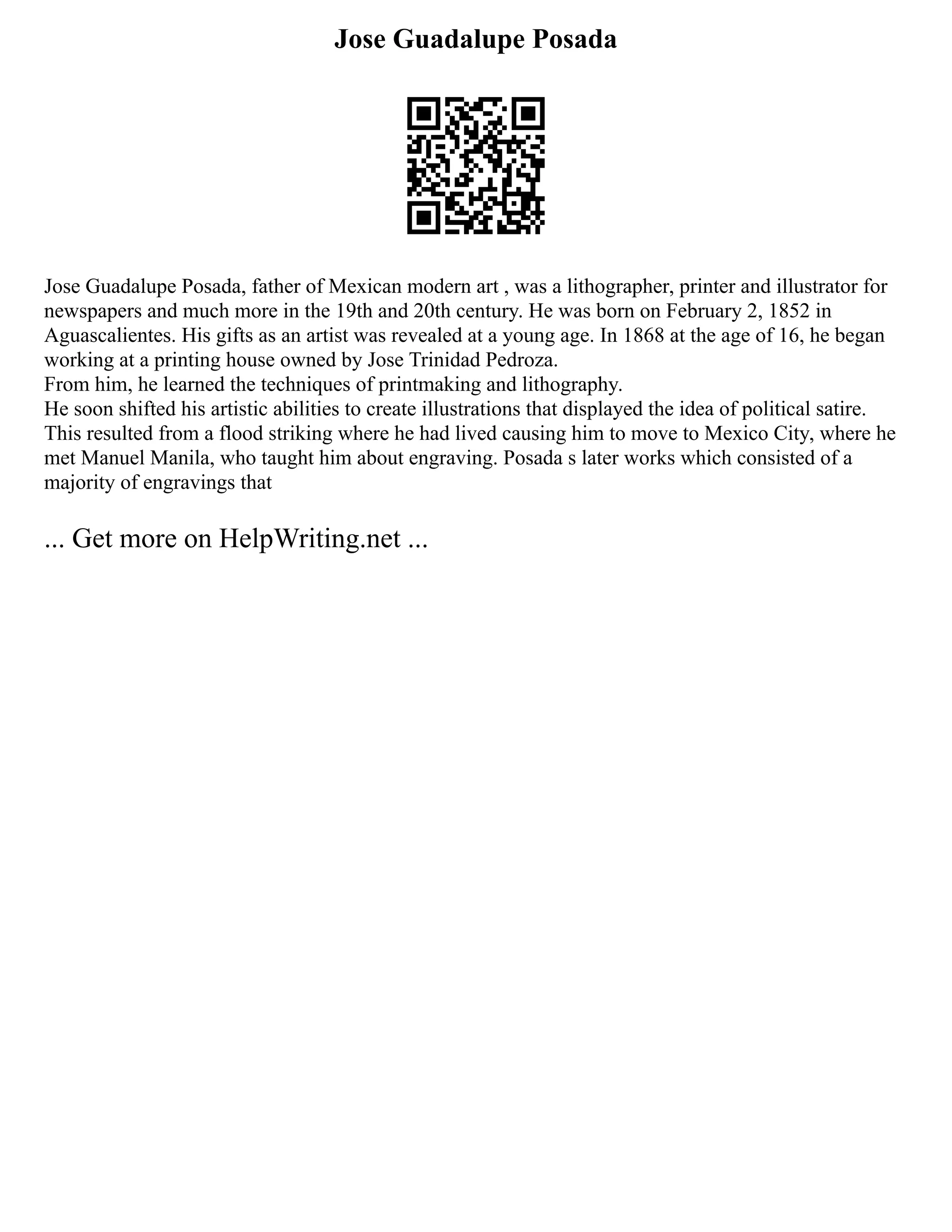 Jose Guadalupe Posada
Jose Guadalupe Posada, father of Mexican modern art , was a lithographer, printer and illustrator for
newspapers and much more in the 19th and 20th century. He was born on February 2, 1852 in
Aguascalientes. His gifts as an artist was revealed at a young age. In 1868 at the age of 16, he began
working at a printing house owned by Jose Trinidad Pedroza.
From him, he learned the techniques of printmaking and lithography.
He soon shifted his artistic abilities to create illustrations that displayed the idea of political satire.
This resulted from a flood striking where he had lived causing him to move to Mexico City, where he
met Manuel Manila, who taught him about engraving. Posada s later works which consisted of a
majority of engravings that
... Get more on HelpWriting.net ...
 