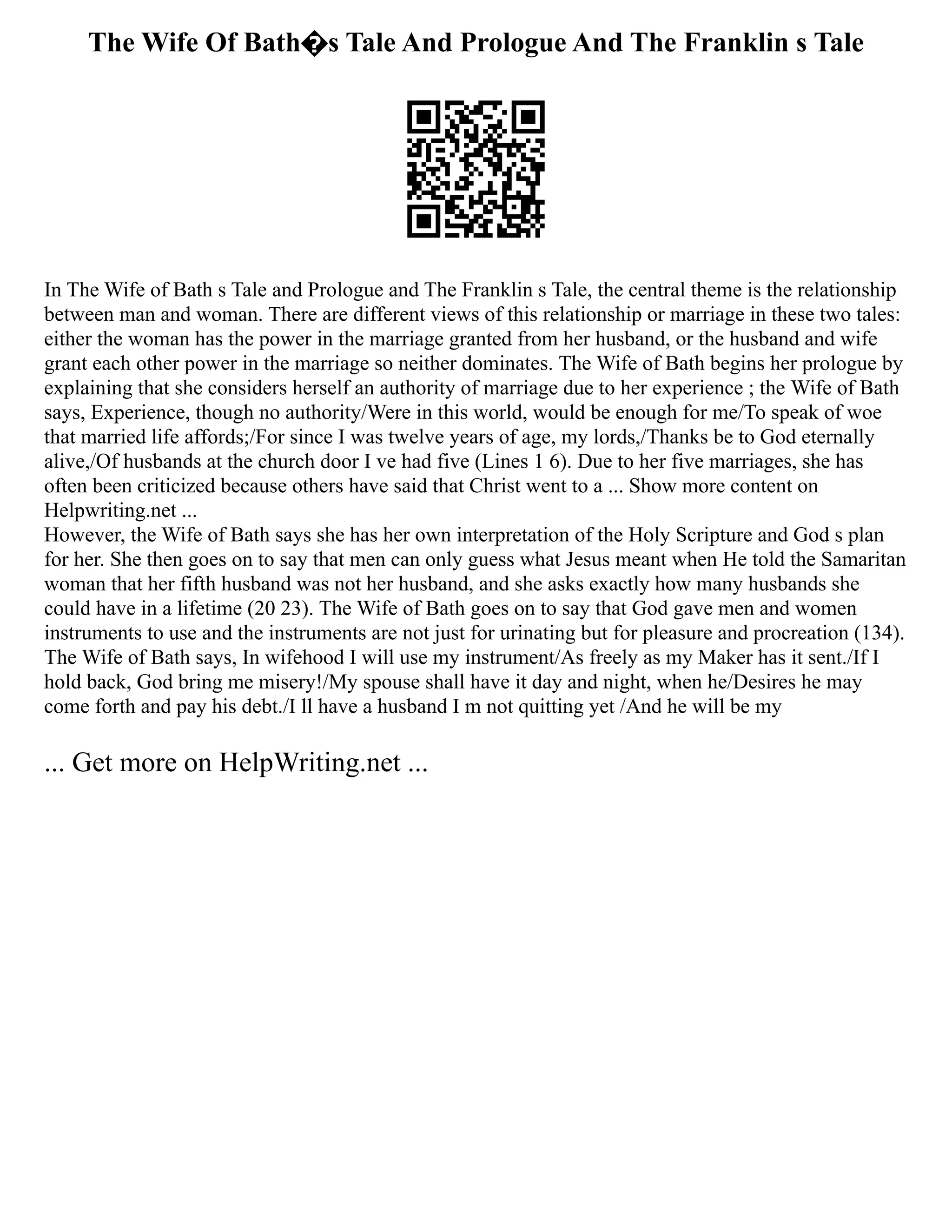 The Wife Of Bath�s Tale And Prologue And The Franklin s Tale
In The Wife of Bath s Tale and Prologue and The Franklin s Tale, the central theme is the relationship
between man and woman. There are different views of this relationship or marriage in these two tales:
either the woman has the power in the marriage granted from her husband, or the husband and wife
grant each other power in the marriage so neither dominates. The Wife of Bath begins her prologue by
explaining that she considers herself an authority of marriage due to her experience ; the Wife of Bath
says, Experience, though no authority/Were in this world, would be enough for me/To speak of woe
that married life affords;/For since I was twelve years of age, my lords,/Thanks be to God eternally
alive,/Of husbands at the church door I ve had five (Lines 1 6). Due to her five marriages, she has
often been criticized because others have said that Christ went to a ... Show more content on
Helpwriting.net ...
However, the Wife of Bath says she has her own interpretation of the Holy Scripture and God s plan
for her. She then goes on to say that men can only guess what Jesus meant when He told the Samaritan
woman that her fifth husband was not her husband, and she asks exactly how many husbands she
could have in a lifetime (20 23). The Wife of Bath goes on to say that God gave men and women
instruments to use and the instruments are not just for urinating but for pleasure and procreation (134).
The Wife of Bath says, In wifehood I will use my instrument/As freely as my Maker has it sent./If I
hold back, God bring me misery!/My spouse shall have it day and night, when he/Desires he may
come forth and pay his debt./I ll have a husband I m not quitting yet /And he will be my
... Get more on HelpWriting.net ...
 