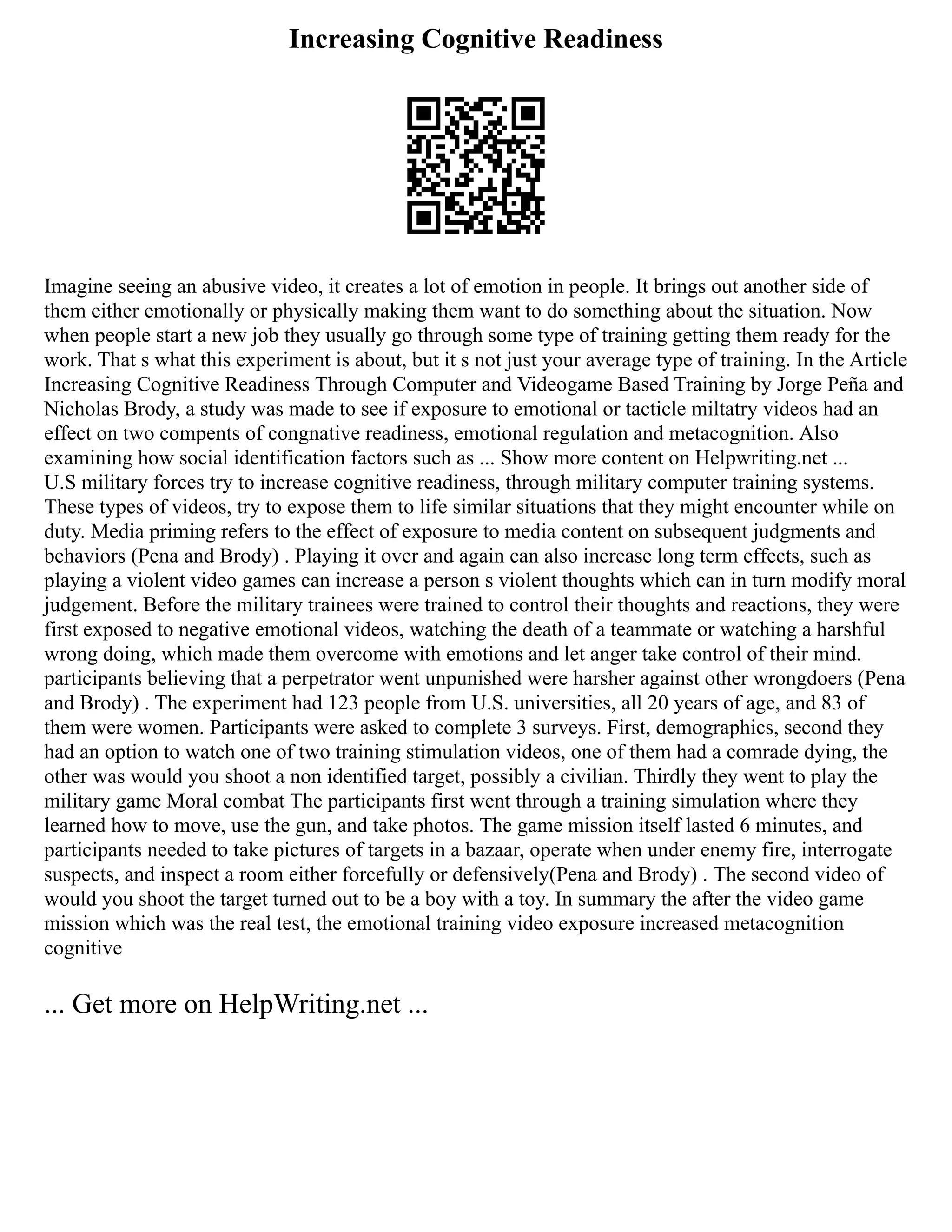 Increasing Cognitive Readiness
Imagine seeing an abusive video, it creates a lot of emotion in people. It brings out another side of
them either emotionally or physically making them want to do something about the situation. Now
when people start a new job they usually go through some type of training getting them ready for the
work. That s what this experiment is about, but it s not just your average type of training. In the Article
Increasing Cognitive Readiness Through Computer and Videogame Based Training by Jorge Peña and
Nicholas Brody, a study was made to see if exposure to emotional or tacticle miltatry videos had an
effect on two compents of congnative readiness, emotional regulation and metacognition. Also
examining how social identification factors such as ... Show more content on Helpwriting.net ...
U.S military forces try to increase cognitive readiness, through military computer training systems.
These types of videos, try to expose them to life similar situations that they might encounter while on
duty. Media priming refers to the effect of exposure to media content on subsequent judgments and
behaviors (Pena and Brody) . Playing it over and again can also increase long term effects, such as
playing a violent video games can increase a person s violent thoughts which can in turn modify moral
judgement. Before the military trainees were trained to control their thoughts and reactions, they were
first exposed to negative emotional videos, watching the death of a teammate or watching a harshful
wrong doing, which made them overcome with emotions and let anger take control of their mind.
participants believing that a perpetrator went unpunished were harsher against other wrongdoers (Pena
and Brody) . The experiment had 123 people from U.S. universities, all 20 years of age, and 83 of
them were women. Participants were asked to complete 3 surveys. First, demographics, second they
had an option to watch one of two training stimulation videos, one of them had a comrade dying, the
other was would you shoot a non identified target, possibly a civilian. Thirdly they went to play the
military game Moral combat The participants first went through a training simulation where they
learned how to move, use the gun, and take photos. The game mission itself lasted 6 minutes, and
participants needed to take pictures of targets in a bazaar, operate when under enemy fire, interrogate
suspects, and inspect a room either forcefully or defensively(Pena and Brody) . The second video of
would you shoot the target turned out to be a boy with a toy. In summary the after the video game
mission which was the real test, the emotional training video exposure increased metacognition
cognitive
... Get more on HelpWriting.net ...
 