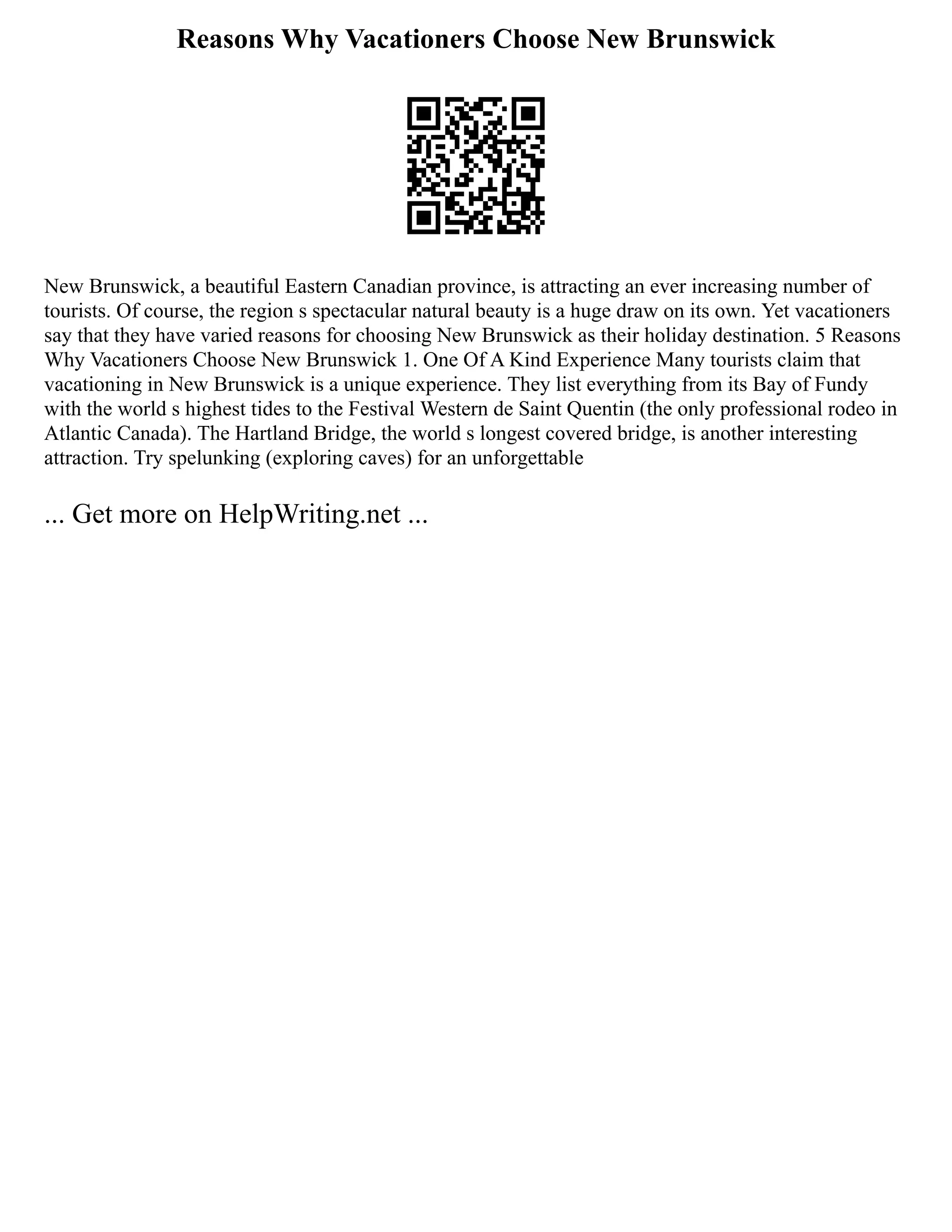 Reasons Why Vacationers Choose New Brunswick
New Brunswick, a beautiful Eastern Canadian province, is attracting an ever increasing number of
tourists. Of course, the region s spectacular natural beauty is a huge draw on its own. Yet vacationers
say that they have varied reasons for choosing New Brunswick as their holiday destination. 5 Reasons
Why Vacationers Choose New Brunswick 1. One Of A Kind Experience Many tourists claim that
vacationing in New Brunswick is a unique experience. They list everything from its Bay of Fundy
with the world s highest tides to the Festival Western de Saint Quentin (the only professional rodeo in
Atlantic Canada). The Hartland Bridge, the world s longest covered bridge, is another interesting
attraction. Try spelunking (exploring caves) for an unforgettable
... Get more on HelpWriting.net ...
 