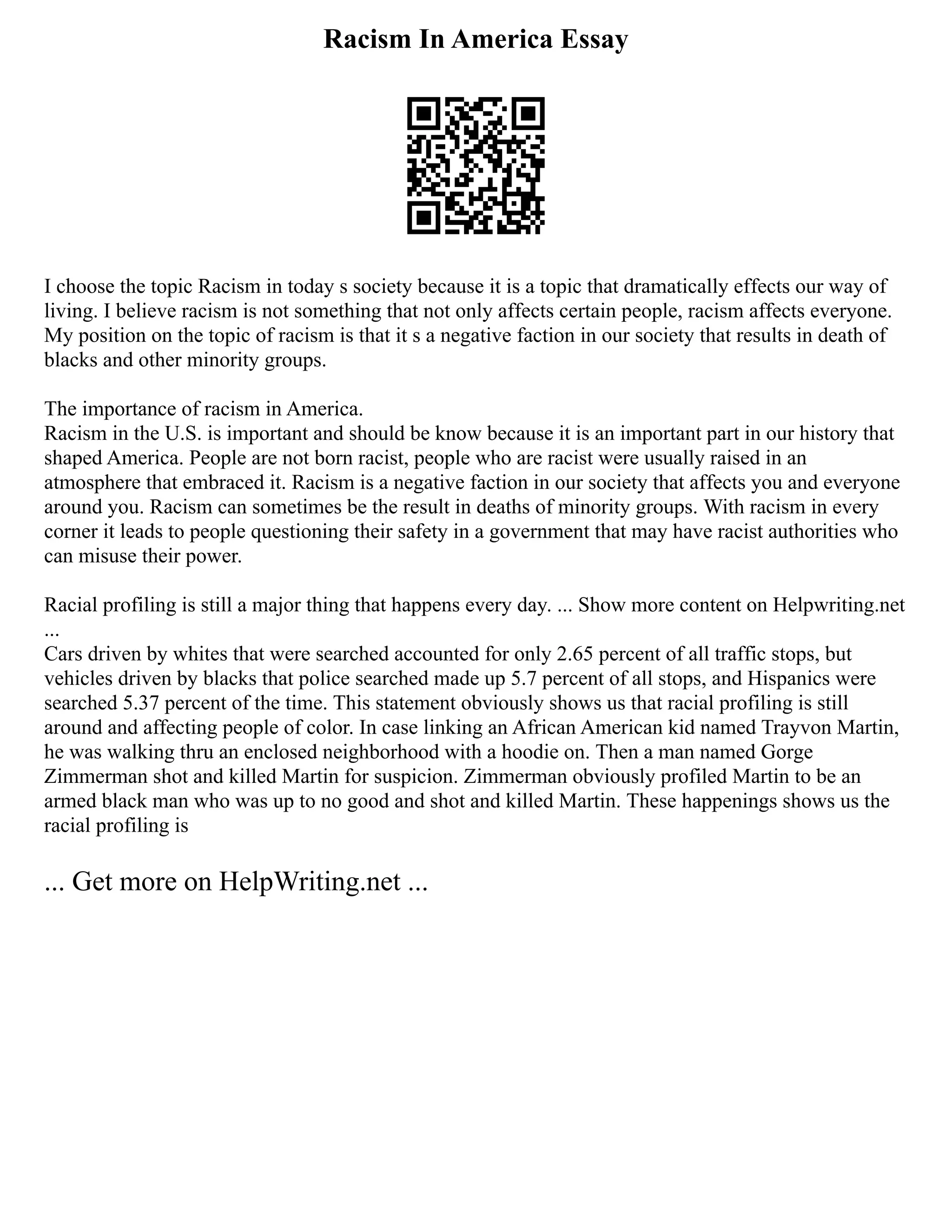 Racism In America Essay
I choose the topic Racism in today s society because it is a topic that dramatically effects our way of
living. I believe racism is not something that not only affects certain people, racism affects everyone.
My position on the topic of racism is that it s a negative faction in our society that results in death of
blacks and other minority groups.
The importance of racism in America.
Racism in the U.S. is important and should be know because it is an important part in our history that
shaped America. People are not born racist, people who are racist were usually raised in an
atmosphere that embraced it. Racism is a negative faction in our society that affects you and everyone
around you. Racism can sometimes be the result in deaths of minority groups. With racism in every
corner it leads to people questioning their safety in a government that may have racist authorities who
can misuse their power.
Racial profiling is still a major thing that happens every day. ... Show more content on Helpwriting.net
...
Cars driven by whites that were searched accounted for only 2.65 percent of all traffic stops, but
vehicles driven by blacks that police searched made up 5.7 percent of all stops, and Hispanics were
searched 5.37 percent of the time. This statement obviously shows us that racial profiling is still
around and affecting people of color. In case linking an African American kid named Trayvon Martin,
he was walking thru an enclosed neighborhood with a hoodie on. Then a man named Gorge
Zimmerman shot and killed Martin for suspicion. Zimmerman obviously profiled Martin to be an
armed black man who was up to no good and shot and killed Martin. These happenings shows us the
racial profiling is
... Get more on HelpWriting.net ...
 