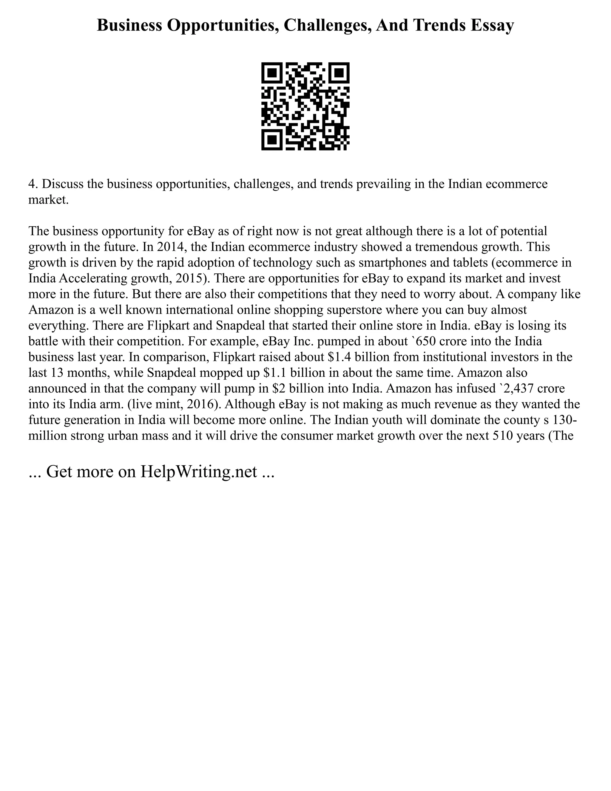 Business Opportunities, Challenges, And Trends Essay
4. Discuss the business opportunities, challenges, and trends prevailing in the Indian ecommerce
market.
The business opportunity for eBay as of right now is not great although there is a lot of potential
growth in the future. In 2014, the Indian ecommerce industry showed a tremendous growth. This
growth is driven by the rapid adoption of technology such as smartphones and tablets (ecommerce in
India Accelerating growth, 2015). There are opportunities for eBay to expand its market and invest
more in the future. But there are also their competitions that they need to worry about. A company like
Amazon is a well known international online shopping superstore where you can buy almost
everything. There are Flipkart and Snapdeal that started their online store in India. eBay is losing its
battle with their competition. For example, eBay Inc. pumped in about `650 crore into the India
business last year. In comparison, Flipkart raised about $1.4 billion from institutional investors in the
last 13 months, while Snapdeal mopped up $1.1 billion in about the same time. Amazon also
announced in that the company will pump in $2 billion into India. Amazon has infused `2,437 crore
into its India arm. (live mint, 2016). Although eBay is not making as much revenue as they wanted the
future generation in India will become more online. The Indian youth will dominate the county s 130­
‐
million strong urban mass and it will drive the consumer market growth over the next 5­
10 years (The
... Get more on HelpWriting.net ...
 