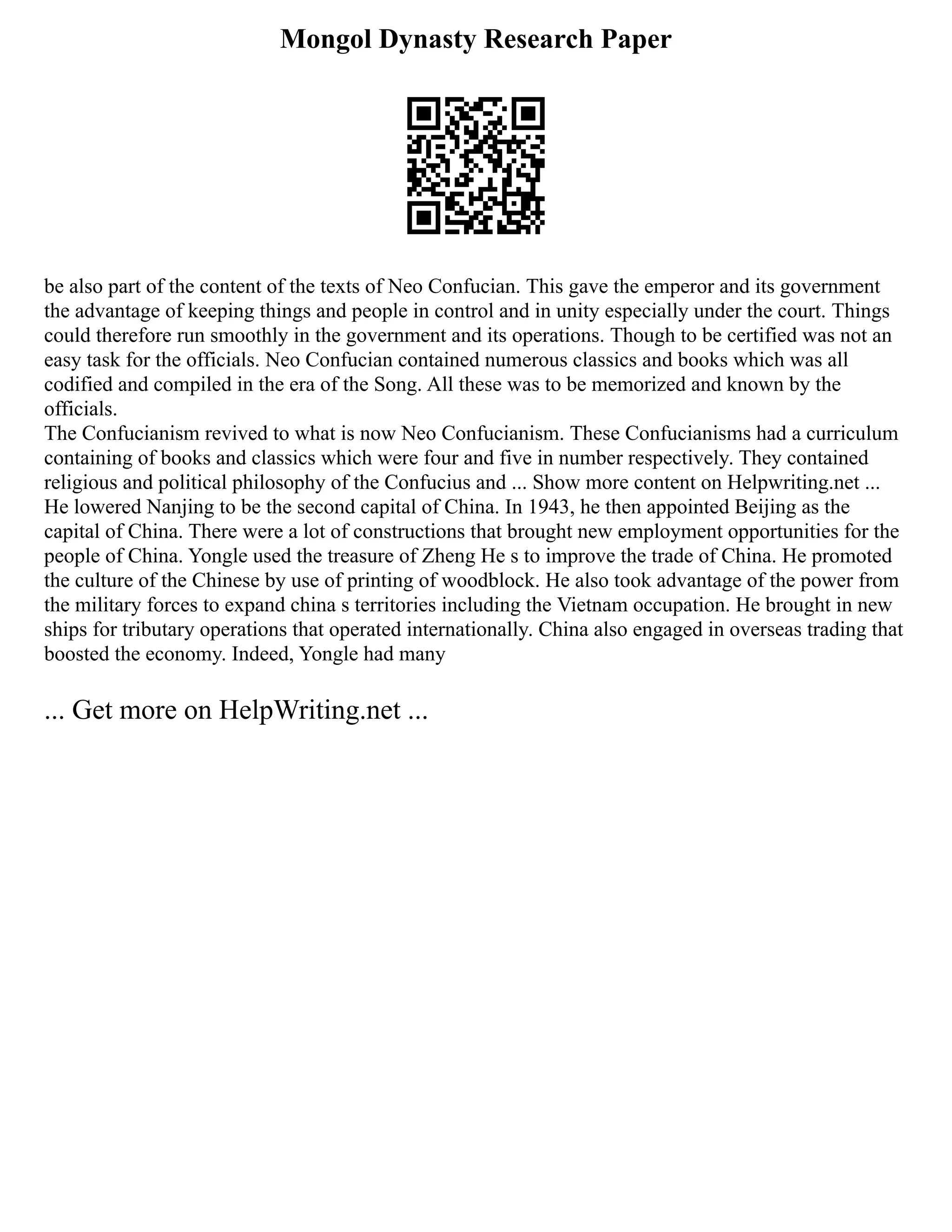 Mongol Dynasty Research Paper
be also part of the content of the texts of Neo Confucian. This gave the emperor and its government
the advantage of keeping things and people in control and in unity especially under the court. Things
could therefore run smoothly in the government and its operations. Though to be certified was not an
easy task for the officials. Neo Confucian contained numerous classics and books which was all
codified and compiled in the era of the Song. All these was to be memorized and known by the
officials.
The Confucianism revived to what is now Neo Confucianism. These Confucianisms had a curriculum
containing of books and classics which were four and five in number respectively. They contained
religious and political philosophy of the Confucius and ... Show more content on Helpwriting.net ...
He lowered Nanjing to be the second capital of China. In 1943, he then appointed Beijing as the
capital of China. There were a lot of constructions that brought new employment opportunities for the
people of China. Yongle used the treasure of Zheng He s to improve the trade of China. He promoted
the culture of the Chinese by use of printing of woodblock. He also took advantage of the power from
the military forces to expand china s territories including the Vietnam occupation. He brought in new
ships for tributary operations that operated internationally. China also engaged in overseas trading that
boosted the economy. Indeed, Yongle had many
... Get more on HelpWriting.net ...
 
