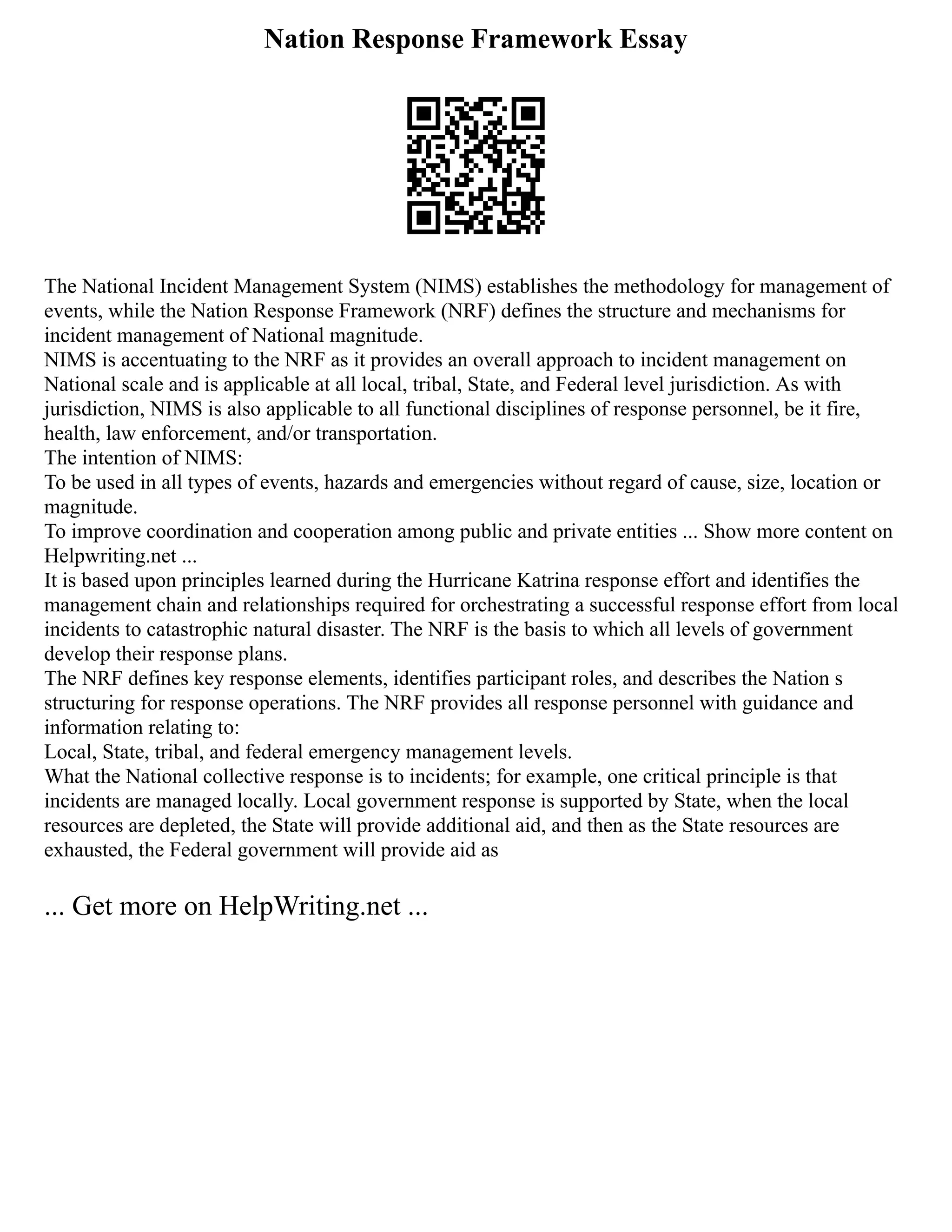 Nation Response Framework Essay
The National Incident Management System (NIMS) establishes the methodology for management of
events, while the Nation Response Framework (NRF) defines the structure and mechanisms for
incident management of National magnitude.
NIMS is accentuating to the NRF as it provides an overall approach to incident management on
National scale and is applicable at all local, tribal, State, and Federal level jurisdiction. As with
jurisdiction, NIMS is also applicable to all functional disciplines of response personnel, be it fire,
health, law enforcement, and/or transportation.
The intention of NIMS:
To be used in all types of events, hazards and emergencies without regard of cause, size, location or
magnitude.
To improve coordination and cooperation among public and private entities ... Show more content on
Helpwriting.net ...
It is based upon principles learned during the Hurricane Katrina response effort and identifies the
management chain and relationships required for orchestrating a successful response effort from local
incidents to catastrophic natural disaster. The NRF is the basis to which all levels of government
develop their response plans.
The NRF defines key response elements, identifies participant roles, and describes the Nation s
structuring for response operations. The NRF provides all response personnel with guidance and
information relating to:
Local, State, tribal, and federal emergency management levels.
What the National collective response is to incidents; for example, one critical principle is that
incidents are managed locally. Local government response is supported by State, when the local
resources are depleted, the State will provide additional aid, and then as the State resources are
exhausted, the Federal government will provide aid as
... Get more on HelpWriting.net ...
 