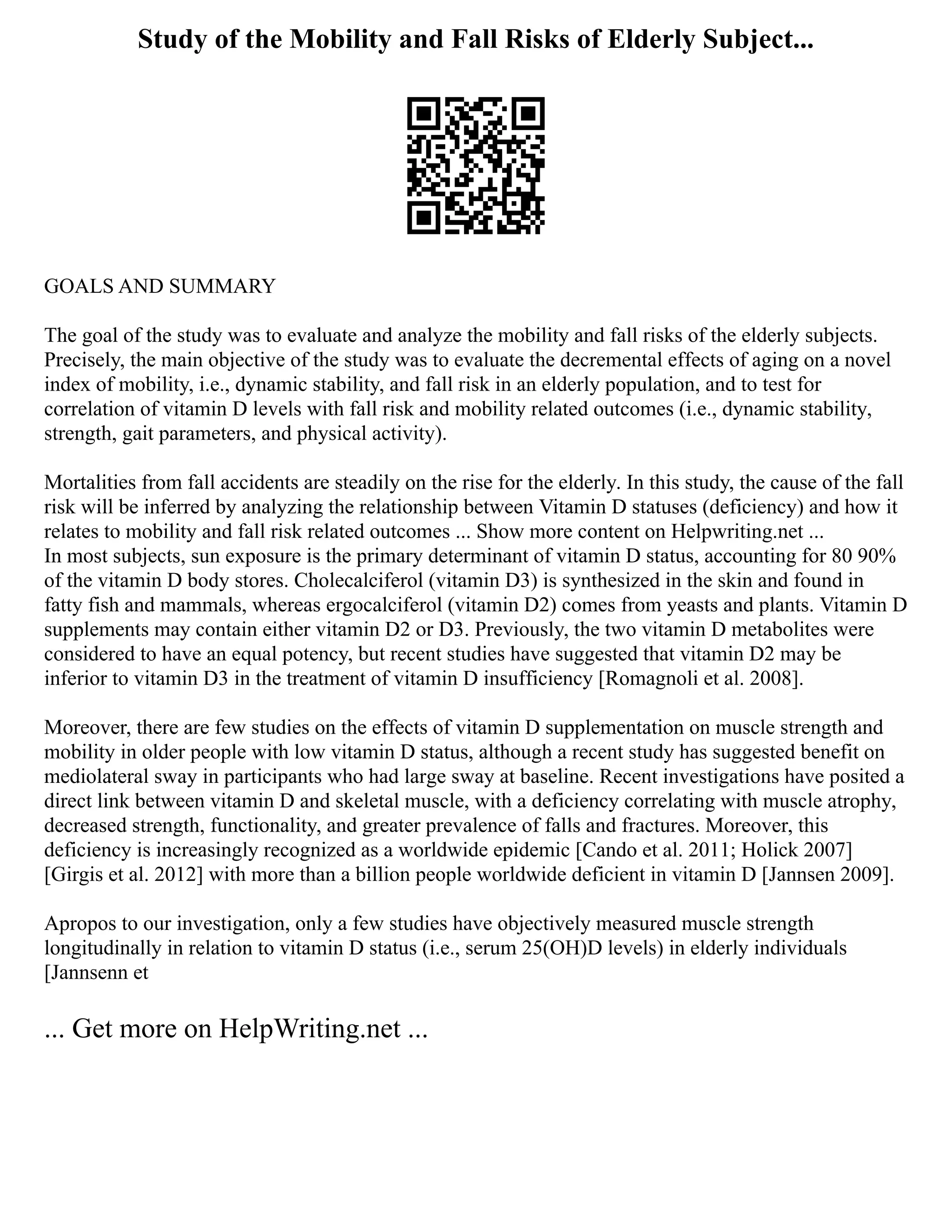 Study of the Mobility and Fall Risks of Elderly Subject...
GOALS AND SUMMARY
The goal of the study was to evaluate and analyze the mobility and fall risks of the elderly subjects.
Precisely, the main objective of the study was to evaluate the decremental effects of aging on a novel
index of mobility, i.e., dynamic stability, and fall risk in an elderly population, and to test for
correlation of vitamin D levels with fall risk and mobility related outcomes (i.e., dynamic stability,
strength, gait parameters, and physical activity).
Mortalities from fall accidents are steadily on the rise for the elderly. In this study, the cause of the fall
risk will be inferred by analyzing the relationship between Vitamin D statuses (deficiency) and how it
relates to mobility and fall risk related outcomes ... Show more content on Helpwriting.net ...
In most subjects, sun exposure is the primary determinant of vitamin D status, accounting for 80 90%
of the vitamin D body stores. Cholecalciferol (vitamin D3) is synthesized in the skin and found in
fatty fish and mammals, whereas ergocalciferol (vitamin D2) comes from yeasts and plants. Vitamin D
supplements may contain either vitamin D2 or D3. Previously, the two vitamin D metabolites were
considered to have an equal potency, but recent studies have suggested that vitamin D2 may be
inferior to vitamin D3 in the treatment of vitamin D insufficiency [Romagnoli et al. 2008].
Moreover, there are few studies on the effects of vitamin D supplementation on muscle strength and
mobility in older people with low vitamin D status, although a recent study has suggested benefit on
mediolateral sway in participants who had large sway at baseline. Recent investigations have posited a
direct link between vitamin D and skeletal muscle, with a deficiency correlating with muscle atrophy,
decreased strength, functionality, and greater prevalence of falls and fractures. Moreover, this
deficiency is increasingly recognized as a worldwide epidemic [Cando et al. 2011; Holick 2007]
[Girgis et al. 2012] with more than a billion people worldwide deficient in vitamin D [Jannsen 2009].
Apropos to our investigation, only a few studies have objectively measured muscle strength
longitudinally in relation to vitamin D status (i.e., serum 25(OH)D levels) in elderly individuals
[Jannsenn et
... Get more on HelpWriting.net ...
 