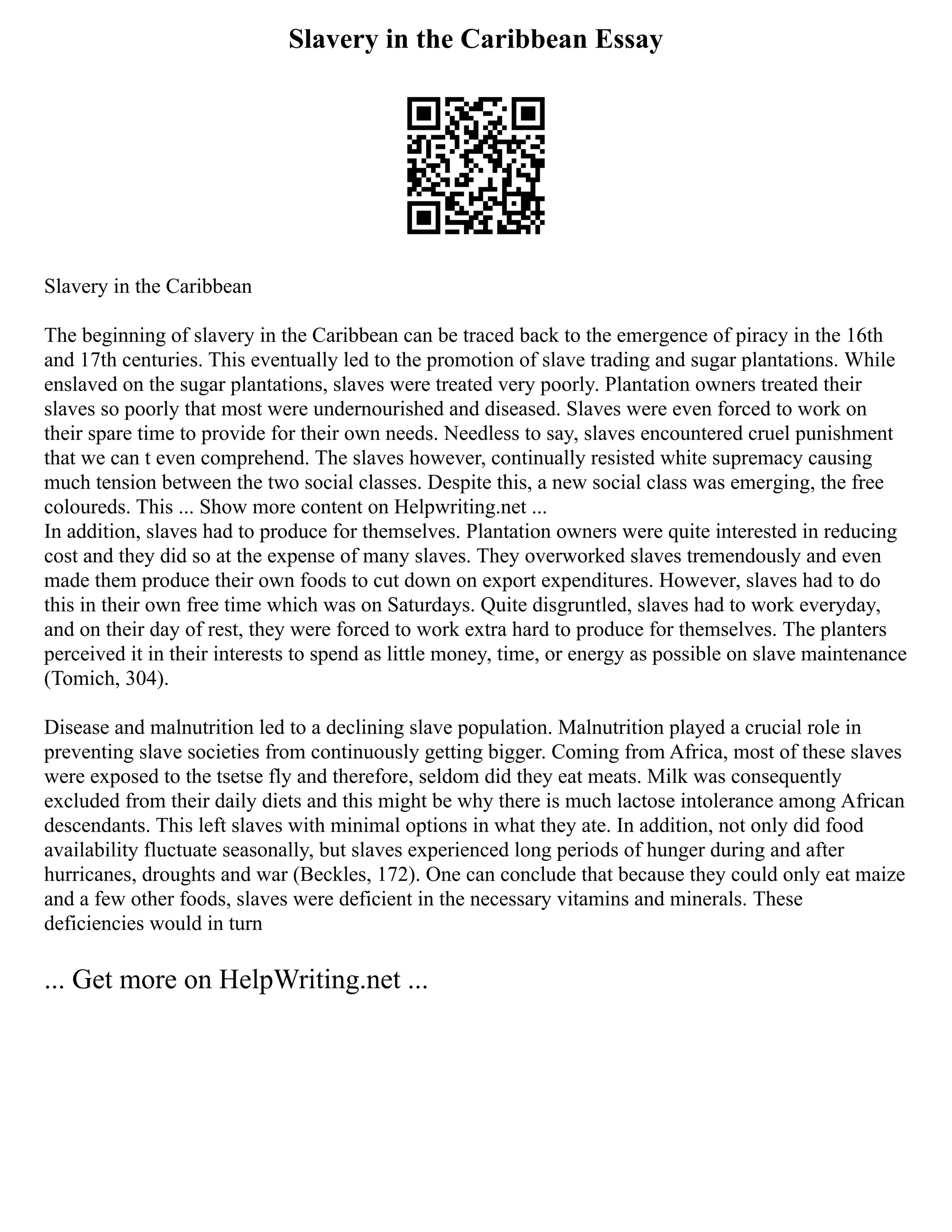 Slavery in the Caribbean Essay
Slavery in the Caribbean
The beginning of slavery in the Caribbean can be traced back to the emergence of piracy in the 16th
and 17th centuries. This eventually led to the promotion of slave trading and sugar plantations. While
enslaved on the sugar plantations, slaves were treated very poorly. Plantation owners treated their
slaves so poorly that most were undernourished and diseased. Slaves were even forced to work on
their spare time to provide for their own needs. Needless to say, slaves encountered cruel punishment
that we can t even comprehend. The slaves however, continually resisted white supremacy causing
much tension between the two social classes. Despite this, a new social class was emerging, the free
coloureds. This ... Show more content on Helpwriting.net ...
In addition, slaves had to produce for themselves. Plantation owners were quite interested in reducing
cost and they did so at the expense of many slaves. They overworked slaves tremendously and even
made them produce their own foods to cut down on export expenditures. However, slaves had to do
this in their own free time which was on Saturdays. Quite disgruntled, slaves had to work everyday,
and on their day of rest, they were forced to work extra hard to produce for themselves. The planters
perceived it in their interests to spend as little money, time, or energy as possible on slave maintenance
(Tomich, 304).
Disease and malnutrition led to a declining slave population. Malnutrition played a crucial role in
preventing slave societies from continuously getting bigger. Coming from Africa, most of these slaves
were exposed to the tsetse fly and therefore, seldom did they eat meats. Milk was consequently
excluded from their daily diets and this might be why there is much lactose intolerance among African
descendants. This left slaves with minimal options in what they ate. In addition, not only did food
availability fluctuate seasonally, but slaves experienced long periods of hunger during and after
hurricanes, droughts and war (Beckles, 172). One can conclude that because they could only eat maize
and a few other foods, slaves were deficient in the necessary vitamins and minerals. These
deficiencies would in turn
... Get more on HelpWriting.net ...
 