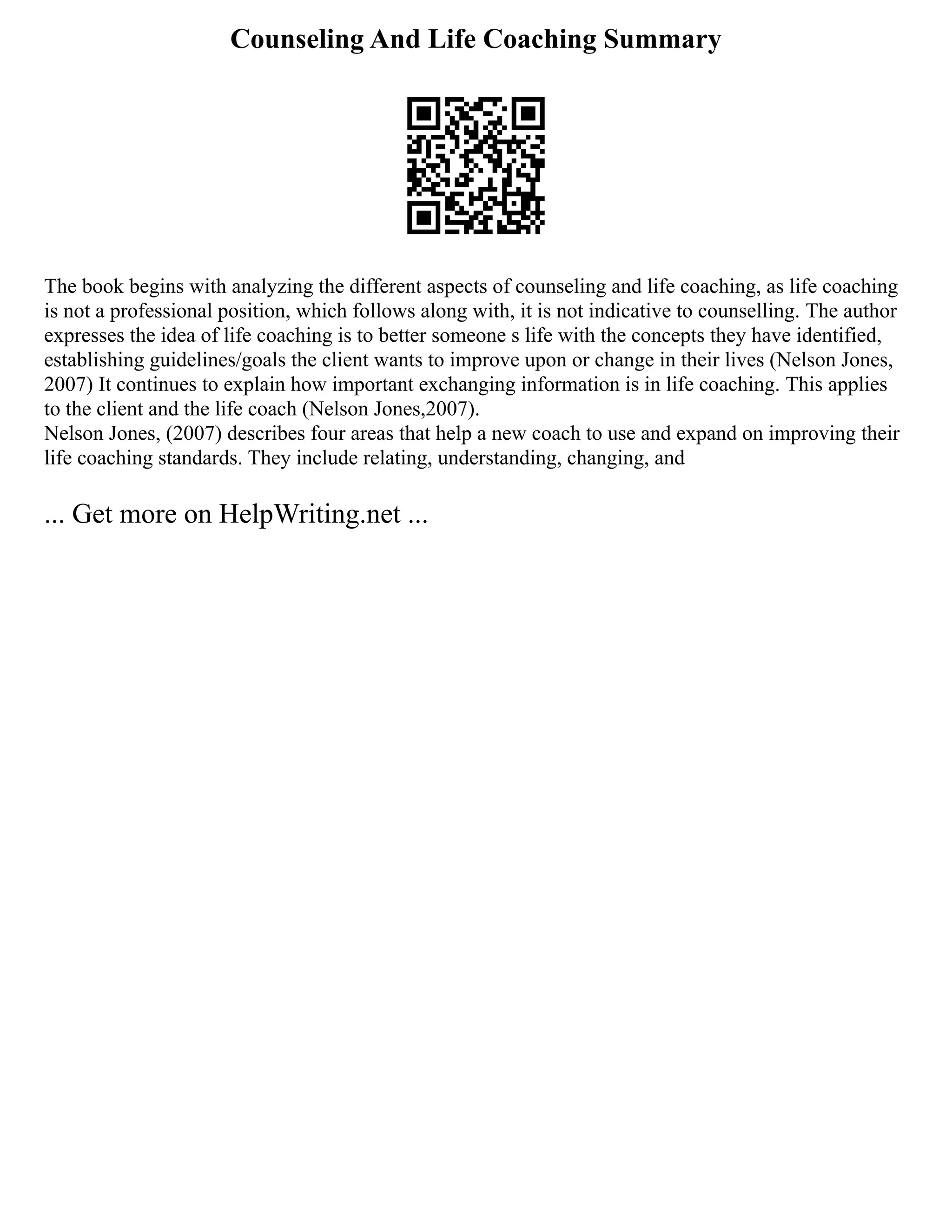 Counseling And Life Coaching Summary
The book begins with analyzing the different aspects of counseling and life coaching, as life coaching
is not a professional position, which follows along with, it is not indicative to counselling. The author
expresses the idea of life coaching is to better someone s life with the concepts they have identified,
establishing guidelines/goals the client wants to improve upon or change in their lives (Nelson Jones,
2007) It continues to explain how important exchanging information is in life coaching. This applies
to the client and the life coach (Nelson Jones,2007).
Nelson Jones, (2007) describes four areas that help a new coach to use and expand on improving their
life coaching standards. They include relating, understanding, changing, and
... Get more on HelpWriting.net ...
 