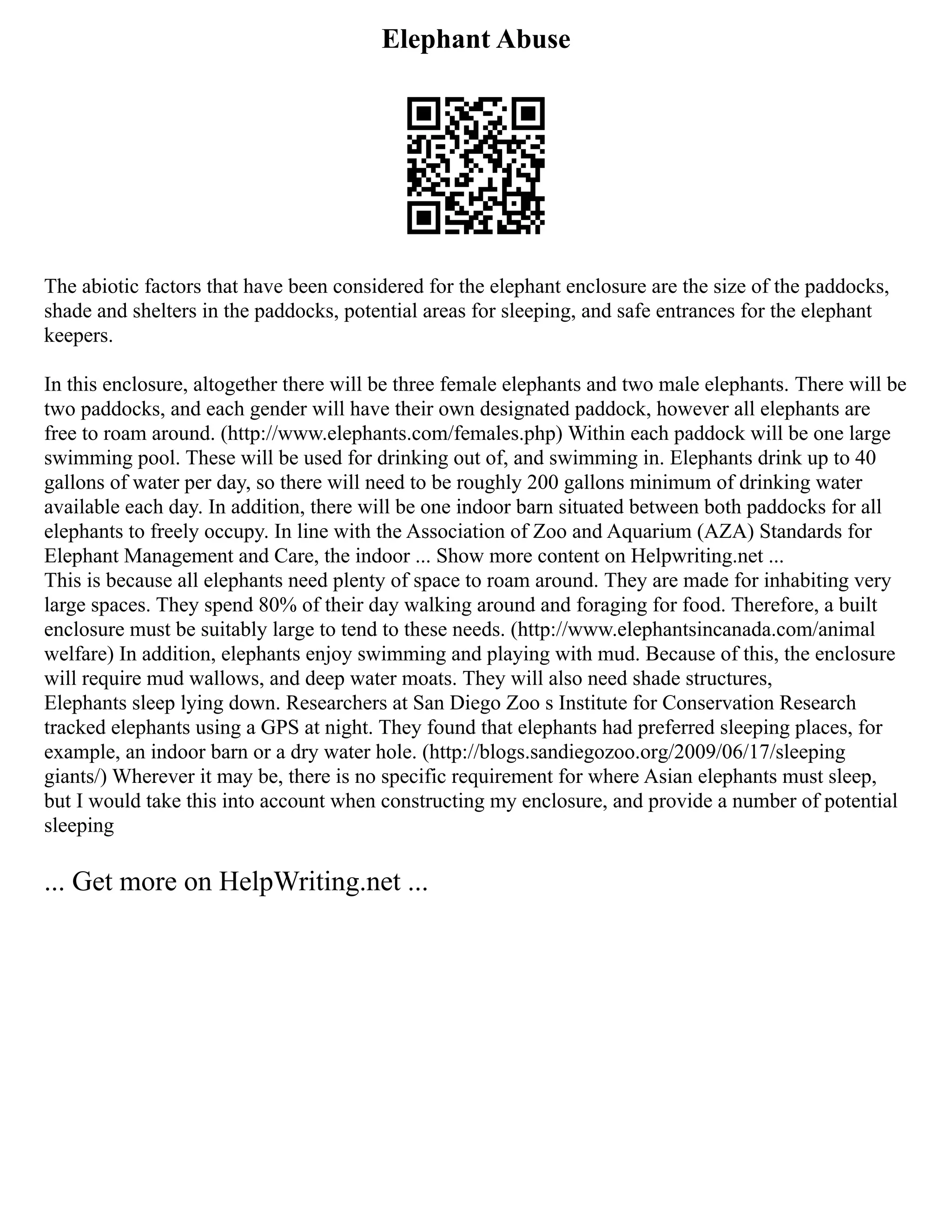Elephant Abuse
The abiotic factors that have been considered for the elephant enclosure are the size of the paddocks,
shade and shelters in the paddocks, potential areas for sleeping, and safe entrances for the elephant
keepers.
In this enclosure, altogether there will be three female elephants and two male elephants. There will be
two paddocks, and each gender will have their own designated paddock, however all elephants are
free to roam around. (http://www.elephants.com/females.php) Within each paddock will be one large
swimming pool. These will be used for drinking out of, and swimming in. Elephants drink up to 40
gallons of water per day, so there will need to be roughly 200 gallons minimum of drinking water
available each day. In addition, there will be one indoor barn situated between both paddocks for all
elephants to freely occupy. In line with the Association of Zoo and Aquarium (AZA) Standards for
Elephant Management and Care, the indoor ... Show more content on Helpwriting.net ...
This is because all elephants need plenty of space to roam around. They are made for inhabiting very
large spaces. They spend 80% of their day walking around and foraging for food. Therefore, a built
enclosure must be suitably large to tend to these needs. (http://www.elephantsincanada.com/animal
welfare) In addition, elephants enjoy swimming and playing with mud. Because of this, the enclosure
will require mud wallows, and deep water moats. They will also need shade structures,
Elephants sleep lying down. Researchers at San Diego Zoo s Institute for Conservation Research
tracked elephants using a GPS at night. They found that elephants had preferred sleeping places, for
example, an indoor barn or a dry water hole. (http://blogs.sandiegozoo.org/2009/06/17/sleeping
giants/) Wherever it may be, there is no specific requirement for where Asian elephants must sleep,
but I would take this into account when constructing my enclosure, and provide a number of potential
sleeping
... Get more on HelpWriting.net ...
 