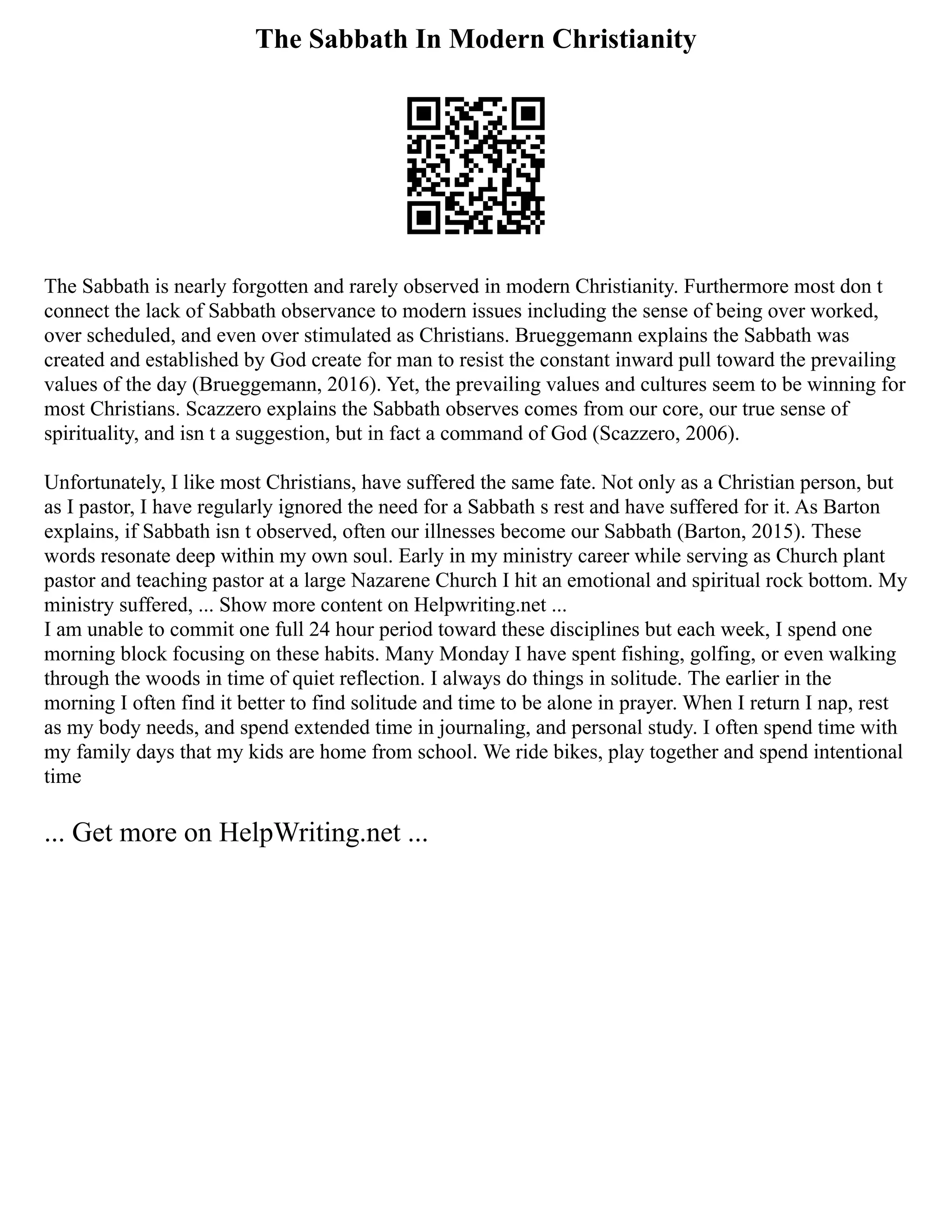 The Sabbath In Modern Christianity
The Sabbath is nearly forgotten and rarely observed in modern Christianity. Furthermore most don t
connect the lack of Sabbath observance to modern issues including the sense of being over worked,
over scheduled, and even over stimulated as Christians. Brueggemann explains the Sabbath was
created and established by God create for man to resist the constant inward pull toward the prevailing
values of the day (Brueggemann, 2016). Yet, the prevailing values and cultures seem to be winning for
most Christians. Scazzero explains the Sabbath observes comes from our core, our true sense of
spirituality, and isn t a suggestion, but in fact a command of God (Scazzero, 2006).
Unfortunately, I like most Christians, have suffered the same fate. Not only as a Christian person, but
as I pastor, I have regularly ignored the need for a Sabbath s rest and have suffered for it. As Barton
explains, if Sabbath isn t observed, often our illnesses become our Sabbath (Barton, 2015). These
words resonate deep within my own soul. Early in my ministry career while serving as Church plant
pastor and teaching pastor at a large Nazarene Church I hit an emotional and spiritual rock bottom. My
ministry suffered, ... Show more content on Helpwriting.net ...
I am unable to commit one full 24 hour period toward these disciplines but each week, I spend one
morning block focusing on these habits. Many Monday I have spent fishing, golfing, or even walking
through the woods in time of quiet reflection. I always do things in solitude. The earlier in the
morning I often find it better to find solitude and time to be alone in prayer. When I return I nap, rest
as my body needs, and spend extended time in journaling, and personal study. I often spend time with
my family days that my kids are home from school. We ride bikes, play together and spend intentional
time
... Get more on HelpWriting.net ...
 
