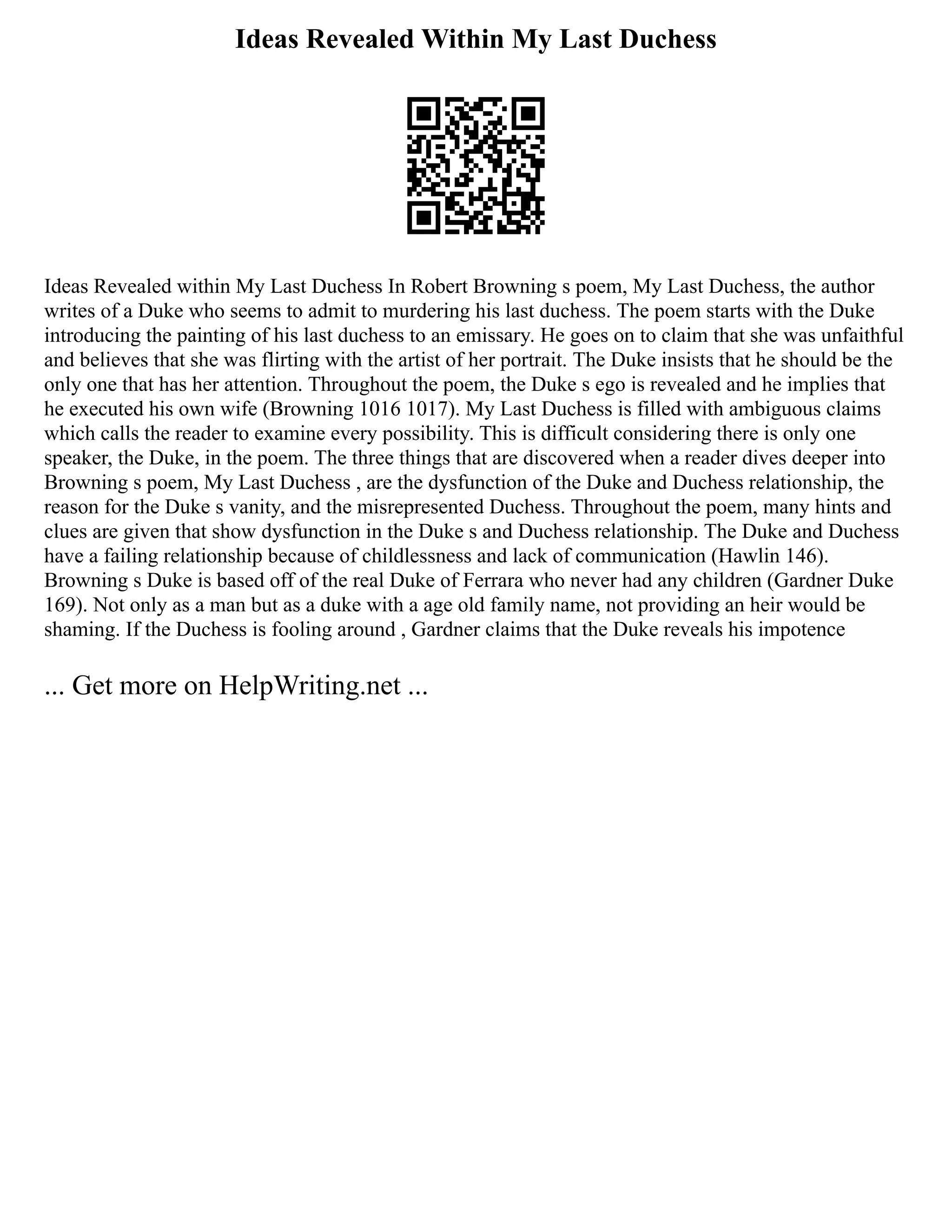 Ideas Revealed Within My Last Duchess
Ideas Revealed within My Last Duchess In Robert Browning s poem, My Last Duchess, the author
writes of a Duke who seems to admit to murdering his last duchess. The poem starts with the Duke
introducing the painting of his last duchess to an emissary. He goes on to claim that she was unfaithful
and believes that she was flirting with the artist of her portrait. The Duke insists that he should be the
only one that has her attention. Throughout the poem, the Duke s ego is revealed and he implies that
he executed his own wife (Browning 1016 1017). My Last Duchess is filled with ambiguous claims
which calls the reader to examine every possibility. This is difficult considering there is only one
speaker, the Duke, in the poem. The three things that are discovered when a reader dives deeper into
Browning s poem, My Last Duchess , are the dysfunction of the Duke and Duchess relationship, the
reason for the Duke s vanity, and the misrepresented Duchess. Throughout the poem, many hints and
clues are given that show dysfunction in the Duke s and Duchess relationship. The Duke and Duchess
have a failing relationship because of childlessness and lack of communication (Hawlin 146).
Browning s Duke is based off of the real Duke of Ferrara who never had any children (Gardner Duke
169). Not only as a man but as a duke with a age old family name, not providing an heir would be
shaming. If the Duchess is fooling around , Gardner claims that the Duke reveals his impotence
... Get more on HelpWriting.net ...
 
