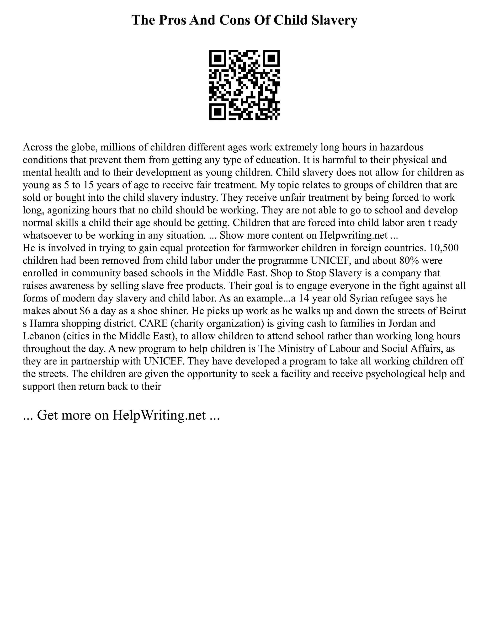 The Pros And Cons Of Child Slavery
Across the globe, millions of children different ages work extremely long hours in hazardous
conditions that prevent them from getting any type of education. It is harmful to their physical and
mental health and to their development as young children. Child slavery does not allow for children as
young as 5 to 15 years of age to receive fair treatment. My topic relates to groups of children that are
sold or bought into the child slavery industry. They receive unfair treatment by being forced to work
long, agonizing hours that no child should be working. They are not able to go to school and develop
normal skills a child their age should be getting. Children that are forced into child labor aren t ready
whatsoever to be working in any situation. ... Show more content on Helpwriting.net ...
He is involved in trying to gain equal protection for farmworker children in foreign countries. 10,500
children had been removed from child labor under the programme UNICEF, and about 80% were
enrolled in community based schools in the Middle East. Shop to Stop Slavery is a company that
raises awareness by selling slave free products. Their goal is to engage everyone in the fight against all
forms of modern day slavery and child labor. As an example...a 14 year old Syrian refugee says he
makes about $6 a day as a shoe shiner. He picks up work as he walks up and down the streets of Beirut
s Hamra shopping district. CARE (charity organization) is giving cash to families in Jordan and
Lebanon (cities in the Middle East), to allow children to attend school rather than working long hours
throughout the day. A new program to help children is The Ministry of Labour and Social Affairs, as
they are in partnership with UNICEF. They have developed a program to take all working children off
the streets. The children are given the opportunity to seek a facility and receive psychological help and
support then return back to their
... Get more on HelpWriting.net ...
 
