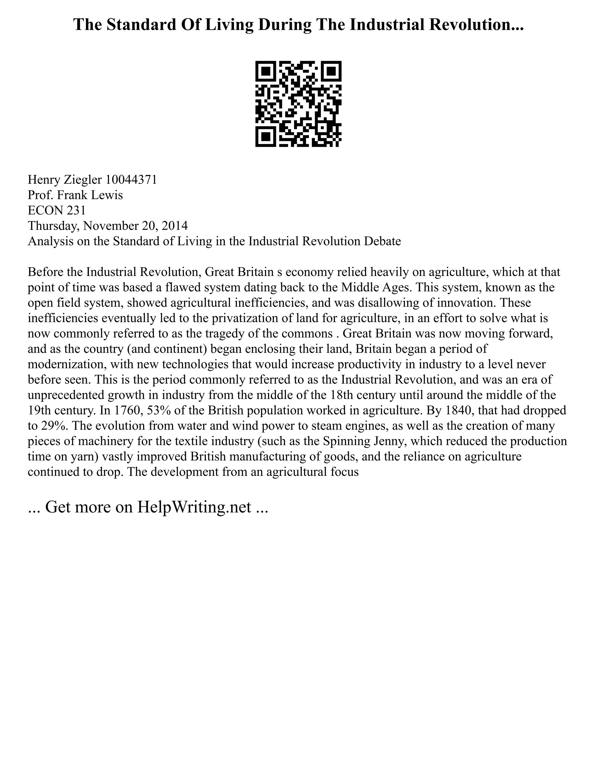 The Standard Of Living During The Industrial Revolution...
Henry Ziegler 10044371
Prof. Frank Lewis
ECON 231
Thursday, November 20, 2014
Analysis on the Standard of Living in the Industrial Revolution Debate
Before the Industrial Revolution, Great Britain s economy relied heavily on agriculture, which at that
point of time was based a flawed system dating back to the Middle Ages. This system, known as the
open field system, showed agricultural inefficiencies, and was disallowing of innovation. These
inefficiencies eventually led to the privatization of land for agriculture, in an effort to solve what is
now commonly referred to as the tragedy of the commons . Great Britain was now moving forward,
and as the country (and continent) began enclosing their land, Britain began a period of
modernization, with new technologies that would increase productivity in industry to a level never
before seen. This is the period commonly referred to as the Industrial Revolution, and was an era of
unprecedented growth in industry from the middle of the 18th century until around the middle of the
19th century. In 1760, 53% of the British population worked in agriculture. By 1840, that had dropped
to 29%. The evolution from water and wind power to steam engines, as well as the creation of many
pieces of machinery for the textile industry (such as the Spinning Jenny, which reduced the production
time on yarn) vastly improved British manufacturing of goods, and the reliance on agriculture
continued to drop. The development from an agricultural focus
... Get more on HelpWriting.net ...
 