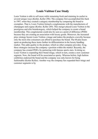 Louis Vuitton Case Study
Louis Vuitton is able to sell more while remaining fresh and retaining its cachet in
several unique ways (Kotler, Keller 296). The company first accomplished this back
in 1987, when they created a category membership by comparing the brand to
exemplars. That is, Louis Vuitton formed a conglomerate with the manufactures of
champagne and cognac (Kotler, Keller 289). This merger placed Louis Vuitton in the
prestigious and elite brandcategory, which helped the company to create a brand
membership. This conglomerate could also be seen as a point of difference (POD)
because they are creating an association with luxury goods. Moreover, the increased
price strategy boosts Louis Vuitton s image and makes the products a novelty because
only the most elite consumers can afford to purchase the brand. The 60 plus hours
spent on producing these items further its differentiation in the luxury handbag
market. This adds quality to the product, which no other company provides. Erog,
these strategies increase the company s position within the market. Recently, the
company has created POD s by partnering with famous sports stars. In doing so,
Louis Vuitton is expanding their brand image, which in turn, creates a new customer
segment. Now, the brand will be associated as sporty. Whereas before, high fashion
celebrities endorsed the brand and the company was only known for being
fashionable (Kotler Keller). Another way the company has expanded their image and
customer segments is by
 