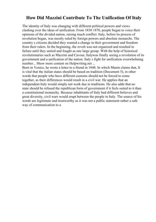 How Did Mazzini Contribute To The Unification Of Italy
The identity of Italy was changing with different political powers and views
clashing over the ideas of unification. From 1830 1870, people began to voice their
opinions of the divided nation, raising much conflict. Italy, before its process of
revolution began, was mostly ruled by foreign powers and absolute monarchs. The
country s citizens decided they wanted a change in their government and freedom
from their rulers. In the beginning, the revolt was not organized and resulted in
failure until they united and fought as one large group. With the help of historical
revolutionaries such as Mazzini and Cavour, Italywas finally seeing a revolution of its
government and a unification of the nation. Italy s fight for unification overwhelming
number... Show more content on Helpwriting.net ...
Born in Venice, he wrote a letter to a friend in 1848. In which Manin claims that, It
is vital that the italian states should be based on tradition (Document 5), in other
words that people who have different customs should not be forced to come
together, as their differences would result in a civil war. He applies that an
independent Italy would simply not work due to traditions. He also adds that no
state should be refused the republican form of government if it feels suited to it than
a constitutional monarchy. Because inhabitants of Italy had different believes and
great diversity, civil wars would erupt between the people in Italy. The source of his
words are legitimate and trustworthy as it was not a public statement rather a safe
way of communication to a
 