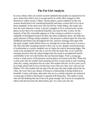 The Fat Girl Analysis
In every culture, there are certain societal standards that people are expected to live
up to. Some have find it easy to accept and fit in, while other struggle to find
themselves within society s ideals. Society places a great emphasis on the way
women should look to be considered beautiful and many women fail to live up to
those standards. In the short story The Fat Girl by Andre Dubus, the reader sees
how the main character Louise, a fat girl, struggles to fit in with pressure society
places on her that to be considered beautiful, one must be thin. Louise, for the
majority of her life, outwardly appears as if she s trying to conform to society s
standards of dietingand trying to be thin, but when completely alone, she hides her
guilty pleasure of binge eating candybars. The pressure is placed upon her from her
childhood and follows her throughout her life, until her marriage falls apart after
she gains weight. Andre Dubus shows us, through the events that occur in Louise s
life, that only after accepting ourselves they way we are, despite societal pressures
of conforming to a certain standard, can we begin the road to becoming happy. She
wants to be accepted for who she is, not for what she looks like. It isn t until her
marriage dissolves that she acknowledges that she needs to acceptherself and be
comfortable in her own skin before she can become happy. From a young age,
Louise is made aware of the pressure society places on women to be thin. When she
is nine years old, her mother starts pointing out how Louise needs to start watching
what she s eating, and places her on a diet. Her mother tells her, In five years you ll
be in high school and if you re fat the boys won t like you; they won t ask you out
(Dubus 125). Her mother tells her that if by the time she enters high school she isn
t thin, she won t have any chance of being in a relationship or being looked at as
beautiful. Louise, and many other girls who are in a similar situation, are trained at
a young age to believe that beauty is equated with being thin. This makes Louise
start out life thinking that she ll never be good enough; she ll never be accepted by
others until she becomes the ideal skinny girl. As a nine year old, she
 