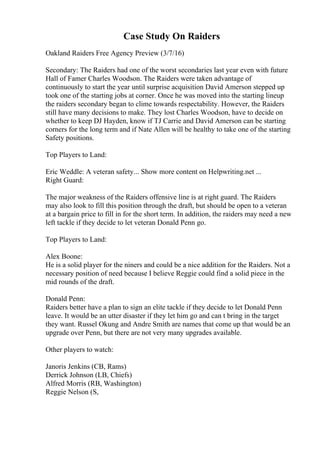 Case Study On Raiders
Oakland Raiders Free Agency Preview (3/7/16)
Secondary: The Raiders had one of the worst secondaries last year even with future
Hall of Famer Charles Woodson. The Raiders were taken advantage of
continuously to start the year until surprise acquisition David Amerson stepped up
took one of the starting jobs at corner. Once he was moved into the starting lineup
the raiders secondary began to clime towards respectability. However, the Raiders
still have many decisions to make. They lost Charles Woodson, have to decide on
whether to keep DJ Hayden, know if TJ Carrie and David Amerson can be starting
corners for the long term and if Nate Allen will be healthy to take one of the starting
Safety positions.
Top Players to Land:
Eric Weddle: A veteran safety... Show more content on Helpwriting.net ...
Right Guard:
The major weakness of the Raiders offensive line is at right guard. The Raiders
may also look to fill this position through the draft, but should be open to a veteran
at a bargain price to fill in for the short term. In addition, the raiders may need a new
left tackle if they decide to let veteran Donald Penn go.
Top Players to Land:
Alex Boone:
He is a solid player for the niners and could be a nice addition for the Raiders. Not a
necessary position of need because I believe Reggie could find a solid piece in the
mid rounds of the draft.
Donald Penn:
Raiders better have a plan to sign an elite tackle if they decide to let Donald Penn
leave. It would be an utter disaster if they let him go and can t bring in the target
they want. Russel Okung and Andre Smith are names that come up that would be an
upgrade over Penn, but there are not very many upgrades available.
Other players to watch:
Janoris Jenkins (CB, Rams)
Derrick Johnson (LB, Chiefs)
Alfred Morris (RB, Washington)
Reggie Nelson (S,
 