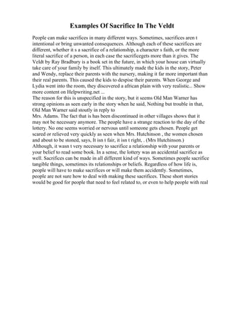 Examples Of Sacrifice In The Veldt
People can make sacrifices in many different ways. Sometimes, sacrifices aren t
intentional or bring unwanted consequences. Although each of these sacrifices are
different, whether it s a sacrifice of a relationship, a character s faith, or the more
literal sacrifice of a person, in each case the sacrificegets more than it gives. The
Veldt by Ray Bradbury is a book set in the future, in which your house can virtually
take care of your family by itself. This ultimately made the kids in the story, Peter
and Wendy, replace their parents with the nursery, making it far more important than
their real parents. This caused the kids to despise their parents. When George and
Lydia went into the room, they discovered a african plain with very realistic... Show
more content on Helpwriting.net ...
The reason for this is unspecified in the story, but it seems Old Man Warner has
strong opinions as seen early in the story when he said, Nothing but trouble in that,
Old Man Warner said stoutly in reply to
Mrs. Adams. The fact that is has been discontinued in other villages shows that it
may not be necessary anymore. The people have a strange reaction to the day of the
lottery. No one seems worried or nervous until someone gets chosen. People get
scared or relieved very quickly as seen when Mrs. Hutchinson , the women chosen
and about to be stoned, says, It isn t fair, it isn t right, . (Mrs Hutchinson.)
Although, it wasn t very necessary to sacrifice a relationship with your parents or
your belief to read some book. In a sense, the lottery was an accidental sacrifice as
well. Sacrifices can be made in all different kind of ways. Sometimes people sacrifice
tangible things, sometimes its relationships or beliefs. Regardless of how life is,
people will have to make sacrifices or will make them accidently. Sometimes,
people are not sure how to deal with making these sacrifices. These short stories
would be good for people that need to feel related to, or even to help people with real
 