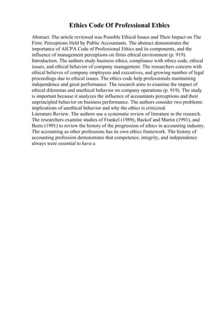Ethics Code Of Professional Ethics
Abstract. The article reviewed was Possible Ethical Issues and Their Impact on The
Firm: Perceptions Held by Public Accountants. The abstract demonstrates the
importance of AICPA Code of Professional Ethics and its components, and the
influence of management perceptions on firms ethical environment (p. 919).
Introduction. The authors study business ethics, compliance with ethics code, ethical
issues, and ethical behavior of company management. The researchers concern with
ethical believes of company employees and executives, and growing number of legal
proceedings due to ethical issues. The ethics code help professionals maintaining
independence and great performance. The research aims to examine the impact of
ethical dilemmas and unethical behavior on company operations (p. 919). The study
is important because it analyzes the influence of accountants perceptions and their
unprincipled behavior on business performance. The authors consider two problems:
implications of unethical behavior and why the ethics is criticized.
Literature Review. The authors use a systematic review of literature in the research.
The researchers examine studies of Frankel (1989), Backof and Martin (1991), and
Beets (1991) to review the history of the progression of ethics in accounting industry.
The accounting as other professions has its own ethics framework. The history of
accounting profession demonstrates that competence, integrity, and independence
always were essential to have a
 