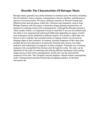 Describe The Characteristics Of Baroque Music
Baroque music generally has certain elements in common across the board, including
but not limited to: basso continuo, ornamentation, decisive rhythms, melodiousness,
and use of several textures. Of course, different countries in Western Europe had
different styles and sub genres within this. Theorists and composers, such as Jean
Philippe Rameau with his treatise on harmony, began defining characteristics of
harmony by studying works of his contemporaries. Although the Baroque musicas a
whole sounds similar, it is important to keep in mind that it was not one unified style,
but rather it was separated and understood differently depending on region. Certain
style techniques can be attributed to different regions. For instance, while Italy was
known to have melodies that sounded similar to singing, France was focused on
bringing shape to their melodies. In contrast, German composers of this same time
actually did not limit themselves to particular National style choices, but rather
looked to and studied that of composers in other countries. Telemann was a German
composer who exemplified this German style through his works. Not only was he
important for the sake of combining and utilizing different techniques and creating
unique pieces to that of his contemporaries, but he also was the most prolific
composer of his time. This Trumpet Concerto displays a blend of these cosmopolitan
styles. Telemann borrowed the French idea of shaping melodies. In the third
movement, the
 