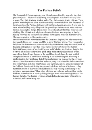 The Puritan Beliefs
The Puritans left Europe to seek a new lifestyle unmediated by any ruler they had
previously had. They risked everything, including their lives to live the way they
wanted. They had strict and prudent looks. They had an even stricter religion. Their
politics were simple and often overshadowed by their family lives. But despite all of
their hardships, the Puritans did very well for themselves in America. A new land for
them meant building everything from the ground up, and they were about to waste
time on meaningless things. This is most obviously reflected in their behavior and
clothing. The lifestyle and religious values the Puritans were required to live by
heavily reflected the characteristics of their clothing and behavior. Puritans wore...
Show more content on Helpwriting.net ...
Initially the Puritans wanted to reform the Church of England, but after many trials
they decided their only solace would be to go to The New World. This venture also
failed and the Puritans were left with no choice but to break away from the Church of
England all together so that they could pursue their own beliefs (The Puritan
Beliefs).Contrary to the Church of England and Catholics, the Puritans thought that
God was an absolute independent good. They believed in predestination or that
everything that will ever happen in the world has already been decided by God.
This predestination of sorts was a mainstay in the Puritan religion. Believing in
predestination, they explained that all human beings were pledged by the covenant
of works to adhere to the divine law and were justly condemned for failure to adhere
to it (The Puritan Beliefs). The Puritans also were very serious about the sanctity of
the Sabbath. For the whole day, they would only learn and teach Scripture. ...they
held the Sabbath in true Old Testament fashion; only reading and learning of the
scriptures were permitted. When other religions were playing and gambling on the
Sabbath, Puritans were at home quietly gaining a better understanding of God (The
Puritan Beliefs). The Puritan s religion affected almost every factor of their lives,
with their politics not being any
 