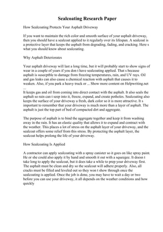 Sealcoating Research Paper
How Sealcoating Protects Your Asphalt Driveway
If you want to maintain the rich color and smooth surface of your asphalt driveway,
then you should have a sealcoat applied to it regularly over its lifespan. A sealcoat is
a protective layer that keeps the asphalt from degrading, fading, and cracking. Here s
what you should know about sealcoating.
Why Asphalt Deteriorates
Your asphalt driveway will last a long time, but it will probably start to show signs of
wear in a couple of years if you don t have sealcoating applied. That s because
asphalt is susecptble to damage from freezing temperatures, rain, and UV rays. Oil
and gas leaks can also cause a chemical reaction with asphalt that causes it to
weaken. Also, if you park a heavy truck or ... Show more content on Helpwriting.net
...
It keeps gas and oil from coming into direct contact with the asphalt. It also seals the
asphalt so rain can t seep into it, freeze, expand, and create potholes. Sealcoating also
keeps the surface of your driveway a fresh, dark color so it is more attractive. It s
important to remember that your driveway is much more than a layer of asphalt. The
asphalt is just the top part of bed of compacted dirt and aggregate.
The purpose of asphalt is to bind the aggregate together and keep it from washing
away in the rain. It has an elastic quality that allows it to expand and contract with
the weather. This places a lot of stress on the asphalt layer of your driveway, and the
sealcoat offers some relief from this stress. By protecting the asphalt layer, the
sealcoat helps prolong the life of your driveway.
How Sealcoating Is Applied
A contractor can apply sealcoating with a spray canister so it goes on like spray paint.
He or she could also apply it by hand and smooth it out with a squeegee. It doesn t
take long to apply the sealcoat, but it does take a while to prep your driveway first.
The asphalt must be clean and dry so the sealcoat will adhere properly. Also, all
cracks must be filled and leveled out so they won t show through once the
sealcoating is applied. Once the job is done, you may have to wait a day or two
before you can use your driveway, it all depends on the weather conditions and how
quickly
 