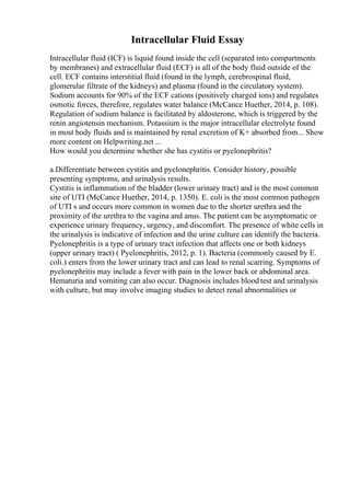 Intracellular Fluid Essay
Intracellular fluid (ICF) is liquid found inside the cell (separated into compartments
by membranes) and extracellular fluid (ECF) is all of the body fluid outside of the
cell. ECF contains interstitial fluid (found in the lymph, cerebrospinal fluid,
glomerular filtrate of the kidneys) and plasma (found in the circulatory system).
Sodium accounts for 90% of the ECF cations (positively charged ions) and regulates
osmotic forces, therefore, regulates water balance (McCance Huether, 2014, p. 108).
Regulation of sodium balance is facilitated by aldosterone, which is triggered by the
renin angiotensin mechanism. Potassium is the major intracellular electrolyte found
in most body fluids and is maintained by renal excretion of K+ absorbed from... Show
more content on Helpwriting.net ...
How would you determine whether she has cystitis or pyelonephritis?
a.Differentiate between cystitis and pyelonephritis. Consider history, possible
presenting symptoms, and urinalysis results.
Cystitis is inflammation of the bladder (lower urinary tract) and is the most common
site of UTI (McCance Huether, 2014, p. 1350). E. coli is the most common pathogen
of UTI s and occurs more common in women due to the shorter urethra and the
proximity of the urethra to the vagina and anus. The patient can be asymptomatic or
experience urinary frequency, urgency, and discomfort. The presence of white cells in
the urinalysis is indicative of infection and the urine culture can identify the bacteria.
Pyelonephritis is a type of urinary tract infection that affects one or both kidneys
(upper urinary tract) ( Pyelonephritis, 2012, p. 1). Bacteria (commonly caused by E.
coli.) enters from the lower urinary tract and can lead to renal scarring. Symptoms of
pyelonephritis may include a fever with pain in the lower back or abdominal area.
Hematuria and vomiting can also occur. Diagnosis includes blood test and urinalysis
with culture, but may involve imaging studies to detect renal abnormalities or
 