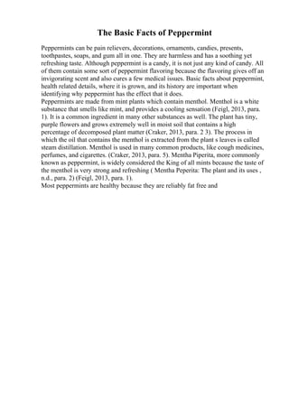 The Basic Facts of Peppermint
Peppermints can be pain relievers, decorations, ornaments, candies, presents,
toothpastes, soaps, and gum all in one. They are harmless and has a soothing yet
refreshing taste. Although peppermint is a candy, it is not just any kind of candy. All
of them contain some sort of peppermint flavoring because the flavoring gives off an
invigorating scent and also cures a few medical issues. Basic facts about peppermint,
health related details, where it is grown, and its history are important when
identifying why peppermint has the effect that it does.
Peppermints are made from mint plants which contain menthol. Menthol is a white
substance that smells like mint, and provides a cooling sensation (Feigl, 2013, para.
1). It is a common ingredient in many other substances as well. The plant has tiny,
purple flowers and grows extremely well in moist soil that contains a high
percentage of decomposed plant matter (Craker, 2013, para. 2 3). The process in
which the oil that contains the menthol is extracted from the plant s leaves is called
steam distillation. Menthol is used in many common products, like cough medicines,
perfumes, and cigarettes. (Craker, 2013, para. 5). Mentha Piperita, more commonly
known as peppermint, is widely considered the King of all mints because the taste of
the menthol is very strong and refreshing ( Mentha Peperita: The plant and its uses ,
n.d., para. 2) (Feigl, 2013, para. 1).
Most peppermints are healthy because they are reliably fat free and
 