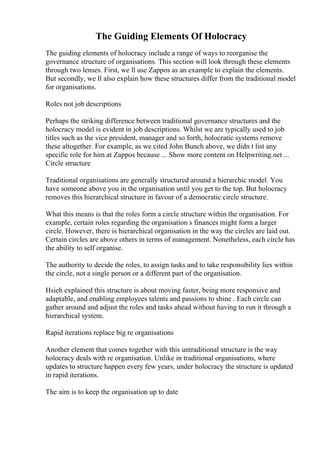 The Guiding Elements Of Holocracy
The guiding elements of holocracy include a range of ways to reorganise the
governance structure of organisations. This section will look through these elements
through two lenses. First, we ll use Zappos as an example to explain the elements.
But secondly, we ll also explain how these structures differ from the traditional model
for organisations.
Roles not job descriptions
Perhaps the striking difference between traditional governance structures and the
holocracy model is evident in job descriptions. Whilst we are typically used to job
titles such as the vice president, manager and so forth, holocratic systems remove
these altogether. For example, as we cited John Bunch above, we didn t list any
specific role for him at Zappos because ... Show more content on Helpwriting.net ...
Circle structure
Traditional organisations are generally structured around a hierarchic model. You
have someone above you in the organisation until you get to the top. But holocracy
removes this hierarchical structure in favour of a democratic circle structure.
What this means is that the roles form a circle structure within the organisation. For
example, certain roles regarding the organisation s finances might form a larger
circle. However, there is hierarchical organisation in the way the circles are laid out.
Certain circles are above others in terms of management. Nonetheless, each circle has
the ability to self organise.
The authority to decide the roles, to assign tasks and to take responsibility lies within
the circle, not a single person or a different part of the organisation.
Hsieh explained this structure is about moving faster, being more responsive and
adaptable, and enabling employees talents and passions to shine . Each circle can
gather around and adjust the roles and tasks ahead without having to run it through a
hierarchical system.
Rapid iterations replace big re organisations
Another element that comes together with this untraditional structure is the way
holocracy deals with re organisation. Unlike in traditional organisations, where
updates to structure happen every few years, under holocracy the structure is updated
in rapid iterations.
The aim is to keep the organisation up to date
 