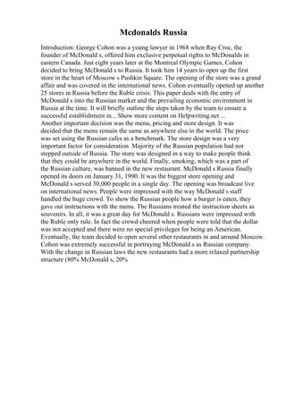 Mcdonalds Russia
Introduction: George Cohon was a young lawyer in 1968 when Ray Croc, the
founder of McDonald s, offered him exclusive perpetual rights to McDonalds in
eastern Canada. Just eight years later at the Montreal Olympic Games, Cohon
decided to bring McDonald s to Russia. It took him 14 years to open up the first
store in the heart of Moscow s Pushkin Square. The opening of the store was a grand
affair and was covered in the international news. Cohon eventually opened up another
25 stores in Russia before the Ruble crisis. This paper deals with the entry of
McDonald s into the Russian market and the prevailing economic environment in
Russia at the time. It will briefly outline the steps taken by the team to ensure a
successful establishment in... Show more content on Helpwriting.net ...
Another important decision was the menu, pricing and store design. It was
decided that the menu remain the same as anywhere else in the world. The price
was set using the Russian cafes as a benchmark. The store design was a very
important factor for consideration. Majority of the Russian population had not
stepped outside of Russia. The store was designed in a way to make people think
that they could be anywhere in the world. Finally, smoking, which was a part of
the Russian culture, was banned in the new restaurant. McDonald s Russia finally
opened its doors on January 31, 1990. It was the biggest store opening and
McDonald s served 30,000 people in a single day. The opening was broadcast live
on international news. People were impressed with the way McDonald s staff
handled the huge crowd. To show the Russian people how a burger is eaten, they
gave out instructions with the menu. The Russians treated the instruction sheets as
souvenirs. In all, it was a great day for McDonald s. Russians were impressed with
the Ruble only rule. In fact the crowd cheered when people were told that the dollar
was not accepted and there were no special privileges for being an American.
Eventually, the team decided to open several other restaurants in and around Moscow.
Cohon was extremely successful in portraying McDonald s as Russian company.
With the change in Russian laws the new restaurants had a more relaxed partnership
structure (80% McDonald s, 20%
 